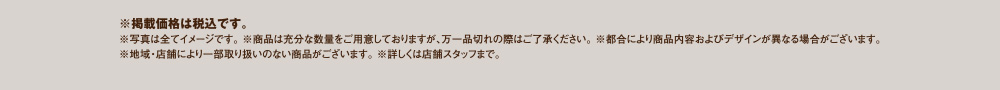 ※掲載価格は税込です。※写真は全てイメージです。※商品は充分な数量をご用意しておりますが、万一品切れの際はご了承ください。※都合により商品内容およびデザインが異なる場合がございます。※地域・店舗により一部取り扱いのない商品がございます。※詳しくは店舗スタッフまで。