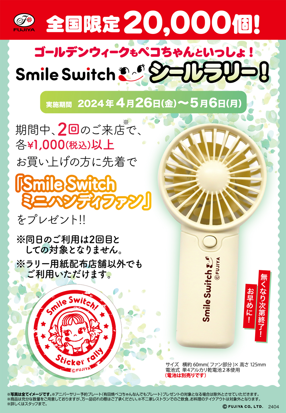 FUJIYA 全国限定20,000個！ ゴールデンウィークもペコちゃんといっしょ！ Smile Switch シールラリー！ 実施期間 2024年4月26日(金)～5月6日(月) 期間中、2回のご来店※で、各¥1,000(税込)以上お買い上げの方に先着で「Smile Switch ミニハンディファン」をプレゼント!! ※同日のご利用は2回目としての対象となりません。 ※ラリー用紙配布店舗以外でもご利用いただけます。 無くなり次第終了！ お早めに！ サイズ 横約 60mm(ファン部分)× 高さ 125mm 電池式 単4アルカリ乾電池2本使用 (電池は別売りです) ※写真は全てイメージです。※アニバーサリー予約プレート(有田焼ペコちゃんなんでもプレート)プレゼントの対象となる場合は除外とさせていただきます。 ※商品は充分な数量をご用意しておりますが、万一品切れの際はご了承ください。※不二家レストランでのご飲食、お料理のテイクアウトは対象外となります。 ※詳しくはスタッフまで。 © FUJIYA CO. LTD. 2404