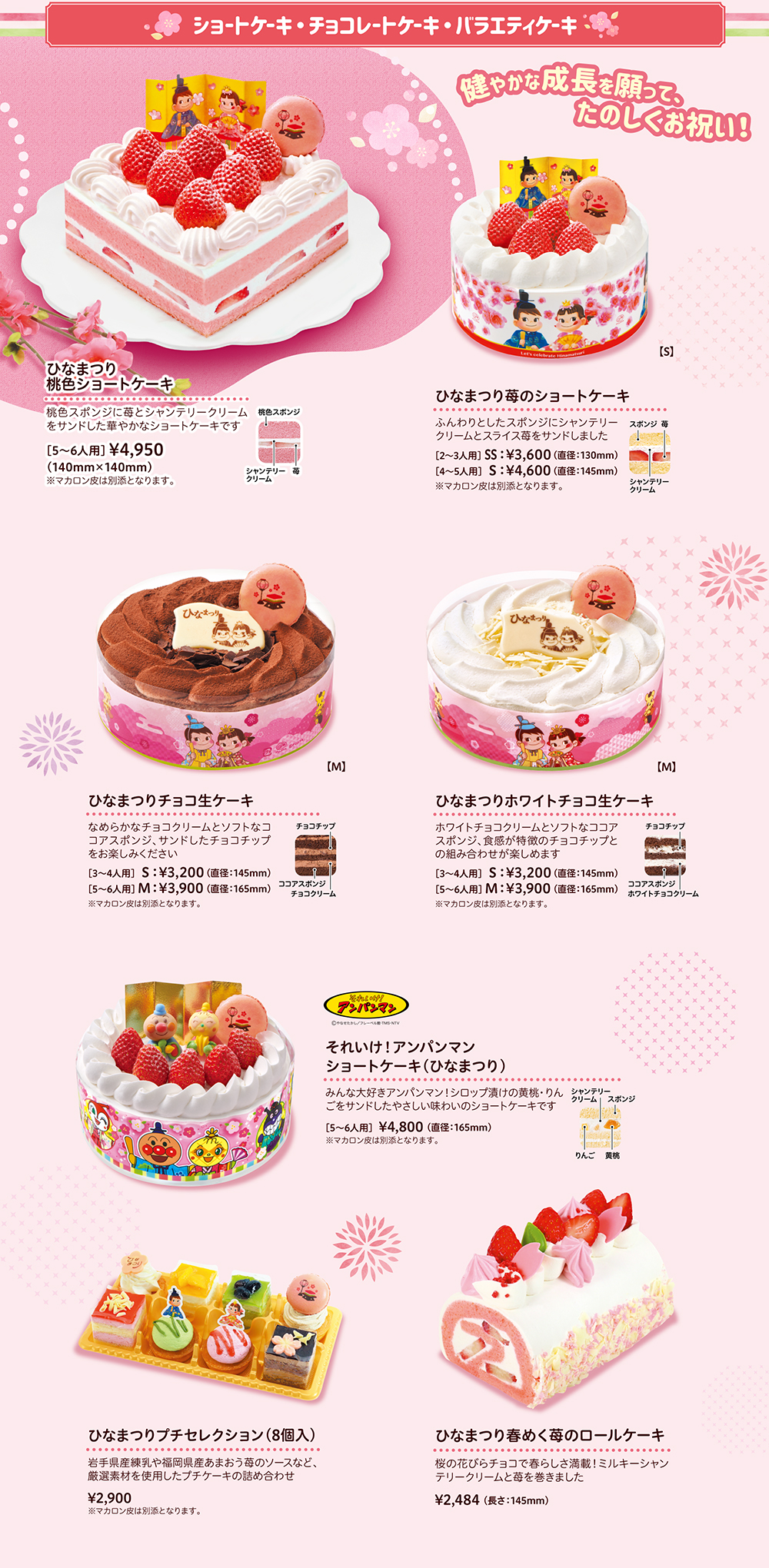 ショートケーキ・チョコレートケーキ・バラエティケーキ 健やかな成長を願って、たのしくお祝い！ひなまつり桃色ショートケーキ 桃色スポンジに苺とシャンテリークリームをサンドした華やかなショートケーキです [5~6人用]¥4,960（140mm×140mm）※マカロン皮は別添となります。ひなまつり苺のショートケーキ ふんわりとしたスポンジにシャンテリークリームとスライス苺をサンドしました [2~3人用] SS: ¥3,600 (直径:130mm) [4~5人用] S:¥4,600 (直径:145mm) ※マカロン皮は別添となります。ひなまつりチョコ生ケーキ なめらかなチョコクリームとソフトなココアスポンジ、サンドしたチョコチップをお楽しみください[3~4人用] S:¥3,200 (直径:145mm) [5~6人用] M: ¥3,900 (直径: 165mm) ※マカロン皮は別添となります。ひなまつりホワイトチョコ生ケーキ ホワイトチョコクリームとソフトなココアスポンジ、食感が特徴のチョコチップとの組み合わせが楽しめます [3~4人用] S:¥3,200 (直径:145mm) [5~6人用] M: ¥3,900 (直径:165mm) ※マカロン皮は別添となります。それいけ!アンパンマン ショートケーキ (ひなまつり) みんな大好きアンパンマン!シロップ漬けの黄桃・りんごをサンドしたやさしい味わいのショートケーキです [5~6人用] ¥4,800 (直径: 165mm) ※マカロン皮は別添となります。ひなまつりプチセレクション (8個入) 岩手県産練乳や福岡県産あまおう苺のソースなど、 厳選素材を使用したプチケーキの詰め合わせ ¥2,900	 マカロン皮は別添となります。ひなまつり春めく苺のロールケーキ 桜の花びらチョコで春らしさ満載! ミルキーシャンテリークリームと苺を巻きました ¥2,484 (長さ: 145mm)