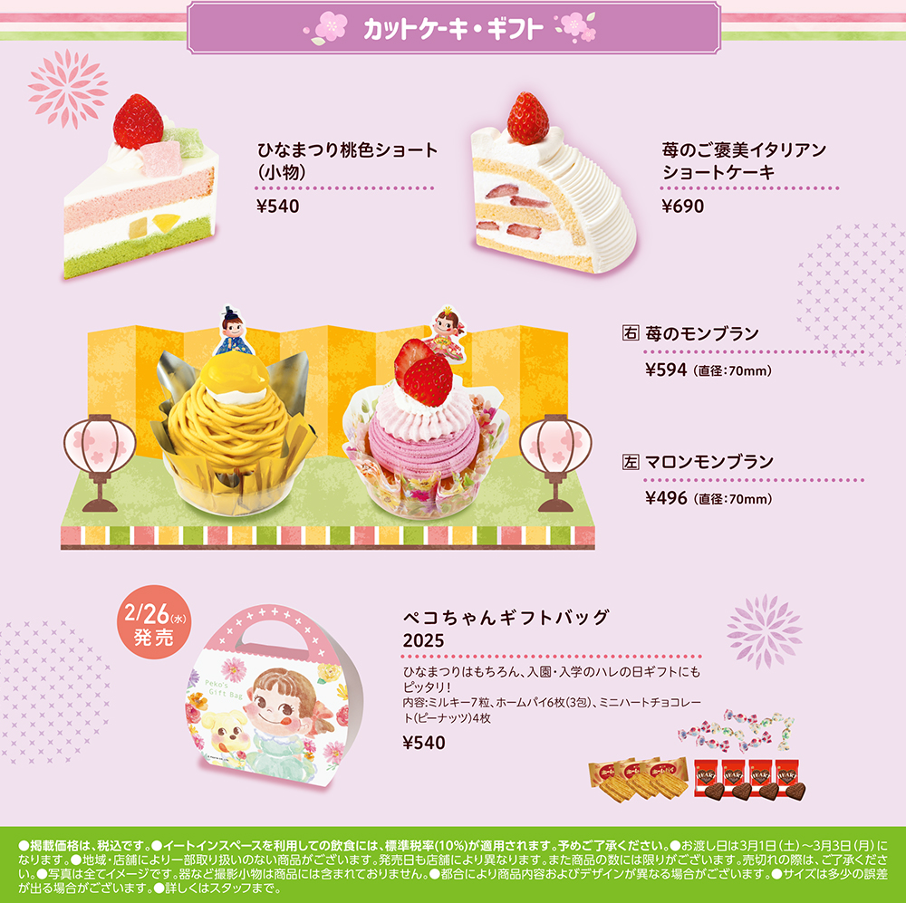 カットケーキ・ギフト ひなまつり桃色ショート(小物)¥540 苺のご褒美イタリアン ショートケーキ ¥690 右 苺のモンブラン ¥594 (直径:70mm) 左 マロンモンブラン ¥496 (直径:70mm) ペコちゃんギフトバッグ2025 ひなまつりはもちろん、入園・入学のハレの日ギフトにも ピッタリ! 内容:ミルキー7粒、 ホームパイ6枚 (3包)、ミニハートチョコレート(ピーナッツ)4枚 ¥540 ●掲載価格は、税込です。イートインスペースを利用しての飲食には、標準税率 (10%)が適用されます。 予めご了承ください。 お渡し日は3月1日 (土)~3月3日 (月) に なります。 ●地域・店舗により一部取り扱いのない商品がございます。 発売日も店舗により異なります。 また商品の数には限りがございます。 売切れの際は、 ご了承くださ い。 写真は全てイメージです。 器など撮影小物は商品には含まれておりません。 都合により商品内容およびデザインが異なる場合がございます。 ●サイズは多少の誤差 が出る場合がございます。 詳しくはスタッフまで。