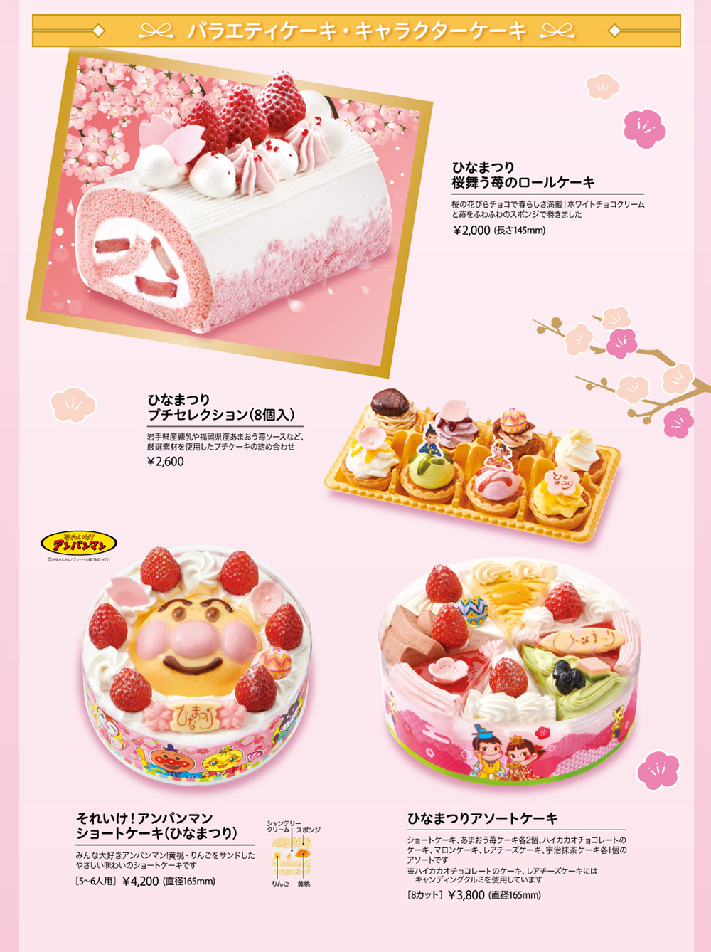 バラエティケーキ・キャラクターケーキ ひなまつり 桜舞う苺のロールケーキ 桜の花びらチョコで春らしさ満載！ホワイトチョコクリームと苺をふわふわのスポンジで巻きました ¥2,000 (長さ145mm) ひなまつり プチセレクション(8個入) 岩手県産練乳や福岡県産あまおう苺ソースなど、厳選素材を使用したプチケーキの詰め合わせ ¥2,600 それいけ！アンパンマン ショートケーキ(ひなまつり) みんな大好きアンパンマン!黄桃・りんごをサンドしたやさしい味わいのショートケーキです [5~6人用] ¥4,200 (直径165mm) シャンテリークリーム スポンジ りんご 黄桃 ひなまつりアソートケーキ ショートケーキ、あまおう苺ケーキ各2個、ハイカカオチョコレートのケーキ、マロンケーキ、レアチーズケーキ、宇治抹茶ケーキ各1個のアソートです ※ハイカカオチョコレートのケーキ、レアチーズケーキにはキャンディングクルミを使用しています [8カット] ¥3,800 (直径165mm)