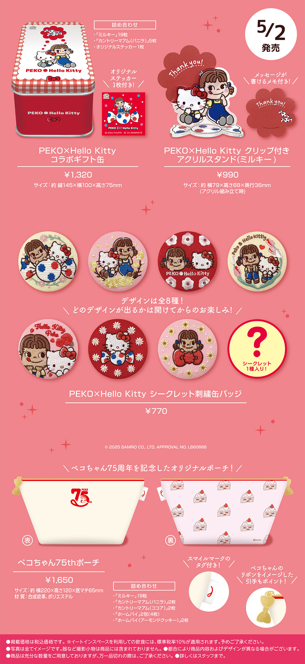 5/2発売 PEKO×Hello Kitty コラボギフト缶  ¥1,320 サイズ：約 縦145×横100×高さ75mm 詰め合わせ  ・「ミルキー」19粒・「カントリーマアム（バニラ）」5枚・オリジナルステッカー1枚 オリジナルステッカー1枚付き! PEKO×Hello Kitty クリップ付きアクリルスタンド（ミルキー）  ¥990 サイズ：約 横79×高さ68×奥行36mm （アクリル組み立て時） メッセージが書けるメモ付き! PEKO×Hello Kitty シークレット刺繍缶バッジ  ¥770 © 2025 SANRIO CO., LTD. APPROVAL NO. L660668 デザインは全8種！​どのデザインが出るかは開けてからのお楽しみ! シークレット1種入り！ ペコちゃん75thポーチ  ¥1,650 サイズ：約 横220×高さ120×底マチ65mm 材 質：合成皮革、ポリエステル 詰め合わせ ・「ミルキー」19粒・「カントリーマアム（バニラ）」2枚・「カントリーマアム（ココア）」2枚・「ホームパイ」2包（4枚）・「ホームパイ（アーモンドクッキー）」2枚 スマイルマークのタグ付き！ ペコちゃんのリボンをイメージした引手もポイント！ ●掲載価格は税込価格です。 ※イートインスペースを利用しての飲食には、標準税率10%が適用されます。予めご了承ください。 ●写真は全てイメージです。器など撮影小物は商品には含まれておりません。 ●都合により商品内容およびデザインが異なる場合がございます。 ●商品は充分な数量をご用意しておりますが、万一品切れの際は、ご了承ください。 ●詳しくはスタッフまで。