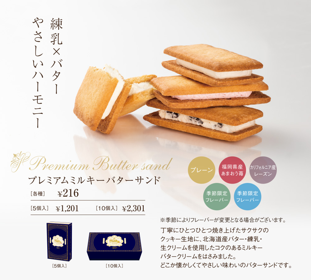 練乳×バターやさしいハーモニー　Premium Butter sand　プレミアムミルキーバターサンド　プレーン　福岡県産あまおう苺　カリフォルニア産レーズン　季節限定フレーバー　季節限定フレーバー　※季節によりフレーバーが変更となる場合がございます。丁寧にひとつひとつ焼き上げたサクサクのクッキー生地に、北海道産バター・練乳・生クリームを使用したコクのあるミルキーバタークリームをはさみました。どこか懐かしくてやさしい味わいのバターサンドです。［各種］￥216　［5個入］￥1,201　［10個入］￥2,160