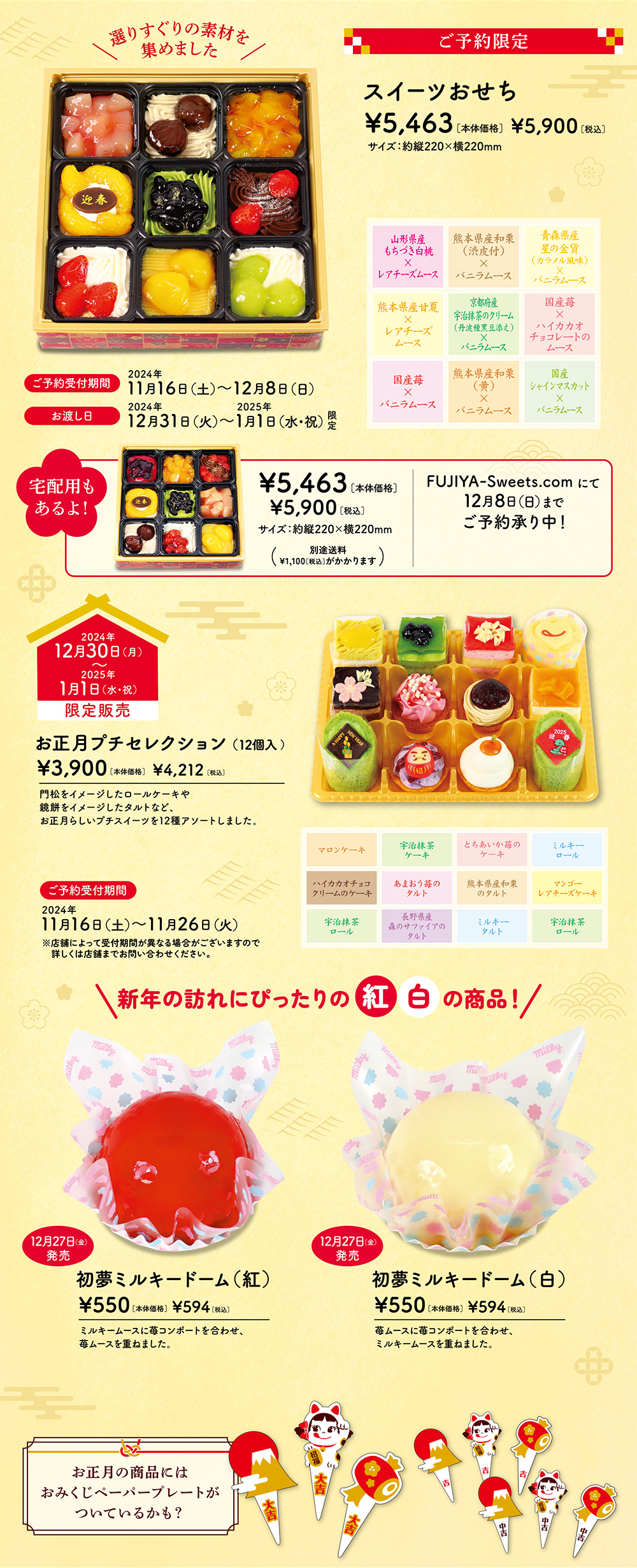 選りすぐりの素材を集めました ご予約限定 スイーツおせち ¥5,463［本体価格］ ¥5,900［税込］ サイズ：約縦220×横220mm 山形県産もちづき白桃×レアチーズムース 熊本県産和栗（渋皮付）×バニラムース 青森県産星の金貨（カラメル風味）×バニラムース 熊本県産甘夏×レアチーズムース 京都府産宇治抹茶のクリーム（丹波種黒豆添え）×バニラムース 国産苺×ハイカカオチョコレートのムース 国産苺×バニラムース 熊本県産和栗（黄）×バニラムース 国産シャインマスカット×バニラムース ご予約受付期間 2024年11月16日（土）～12月8日（日） お渡し日 2024年12月31日（火）～2025年1月1日（水・祝）限定 宅配用もあるよ！ ¥5,463［本体価格］ ¥5,900［税込］ サイズ：約縦220×横220mm （別途送料¥1,100［税込］がかかります） FUJIYA-Sweets.comにて12月8日（日）までご予約承り中！ 2024年12月30日（月）〜2025年1月1日（水・祝）限定販売 お正月プチセレクション（12個入 ）¥3,900［本体価格］ ¥4,212［税込］ 門松をイメージしたロールケーキや鏡餅をイメージしたタルトなど、お正月らしいプチスイーツを12種アソートしました。 マロンケーキ 宇治抹茶ケーキ とちあいか苺のケ－キ ミルキーロール ハイカカオチョコクリームのケーキ あまおう苺のタルト 熊本県産和栗のタルト マンゴーレアチーズケーキ 宇治抹茶ロール 長野県産森のサファイアのタルト ミルキータルト 宇治抹茶ロール ご予約受付期間 2024年11月16日（土）～11月26日（火） ※店舗によって受付期間が異なる場合がございますので詳しくは店舗までお問い合わせください。 新年の訪れにぴったりの紅白の商品！  12月27日（金）発売 初夢ミルキードーム（紅） ¥550［本体価格］ ¥594［税込］ ミルキームースに苺コンポートを合わせ、苺ムースを重ねました。 12月27日（金）発売 初夢ミルキードーム（白） ¥550［本体価格］ ¥594［税込］ 苺ムースに苺コンポートを合わせ、ミルキームースを重ねました。 お正月の商品にはおみくじペーパープレートがついているかも？