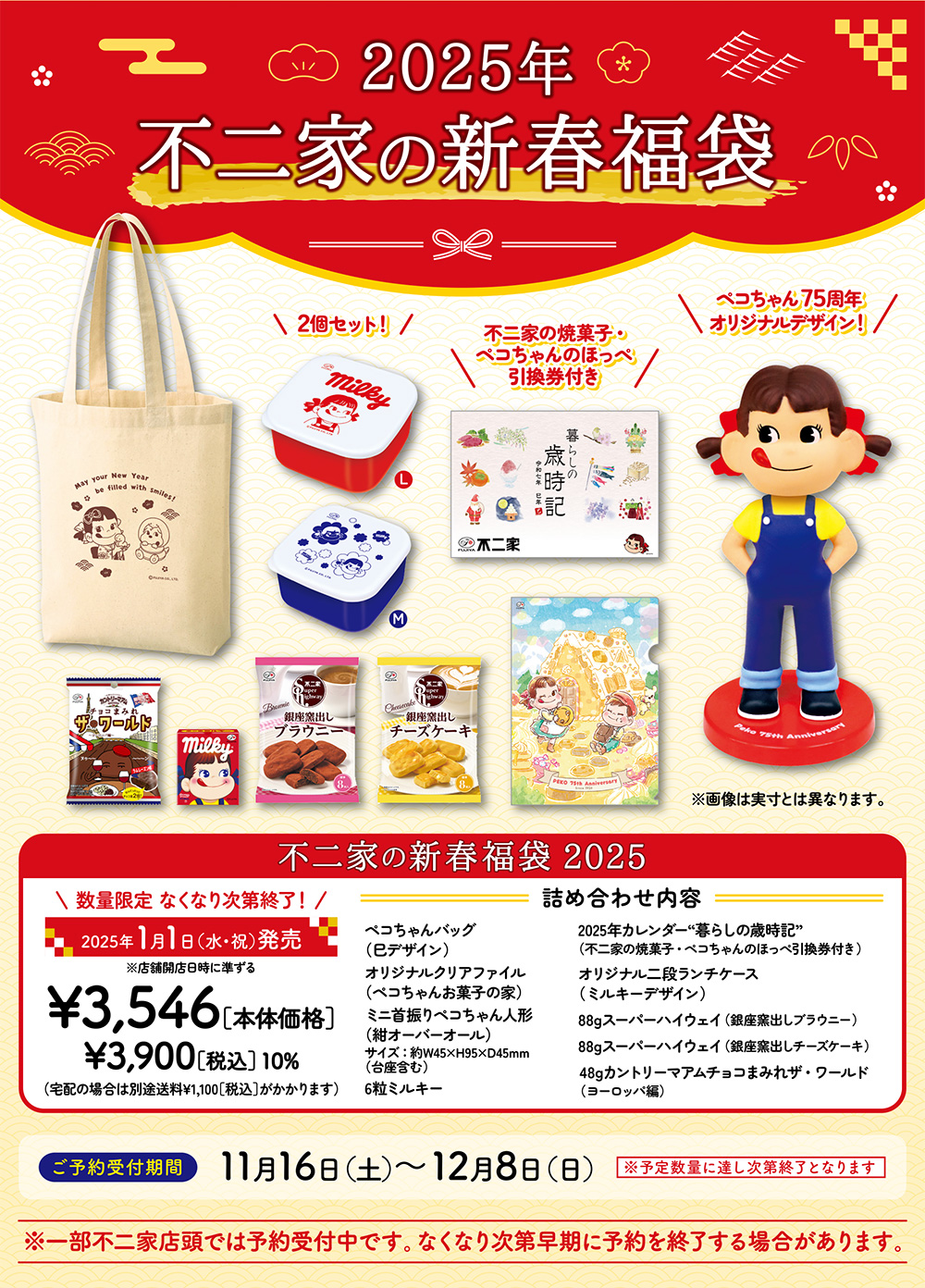 2025年 不二家の新春福袋 2個セット！ 不二家の焼菓子・ペコちゃんのほっぺ引換券付き ペコちゃん75周年オリジナルデザイン！ ※画像は実寸とは異なります。 不二家の新春福袋 2025 数量限定 なくなり次第終了！ 2025年1月1日（水・祝）発売 ※店舗開店日時に準ずる ¥3,546［本体価格］ ¥3,900［税込］ 10% （宅配の場合は別途送料¥1,100［税込］がかかります） 詰め合わせ内容 ペコちゃんバッグ（巳デザイン） オリジナルクリアファイル（ペコちゃんお菓子の家） ミニ首振りペコちゃん人形（紺オーバーオール） サイズ：約W45×H95×D45mm（台座含む） 6粒ミルキー 2025年カレンダー“暮らしの歳時記”（不二家の焼菓子・ペコちゃんのほっぺ引換券付き） オリジナル二段ランチケース（ミルキーデザイン） 88gスーパーハイウェイ（銀座窯出しブラウニー） 88gスーパーハイウェイ（銀座窯出しチーズケーキ） 48gカントリーマアムチョコまみれザ・ワールド（ヨーロッパ編）ご予約受付期間 11月16日（土）～12月8日（日） ※予定数量に達し次第終了となります ※一部不二家店頭では予約受付中です。なくなり次第早期に予約を終了する場合があります。