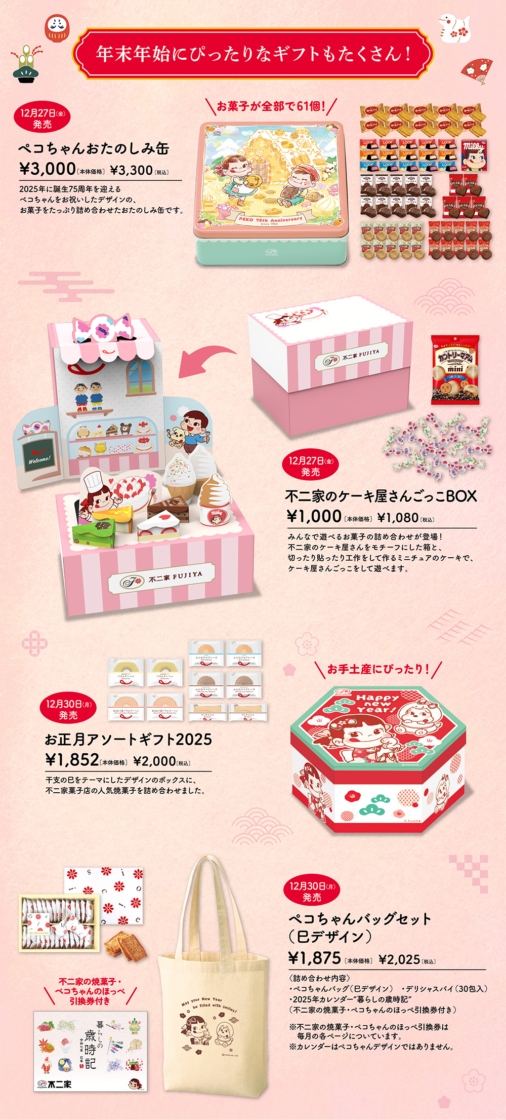 年末年始にぴったりなギフトもたくさん！ 12月27日（金）発売 ペコちゃんおたのしみ缶 ¥3,000［本体価格］ ¥3,300［税込］ 2025年に誕生75周年を迎えるペコちゃんをお祝いしたデザインの、お菓子をたっぷり詰め合わせたおたのしみ缶です。 お菓子が全部で61個！ 12月27日（金）発売 不二家のケーキ屋さんごっこBOX ¥1,000［本体価格］ ¥1,080［税込］ みんなで遊べるお菓子の詰め合わせが登場！不二家のケーキ屋さんをモチーフにした箱と、切ったり貼ったり工作をして作るミニチュアのケーキで、ケーキ屋さんごっこをして遊べます。 12月30日（月）発売 お正月アソートギフト2025 ¥1,852［本体価格］ ¥2,000［税込］ 干支の巳をテーマにしたデザインのボックスに、不二家菓子店の人気焼菓子を詰め合わせました。 12月30日（月）発売 ペコちゃんバッグセット（巳デザイン） ¥1,875［本体価格］ ¥2,025［税込］ 〈詰め合わせ内容〉 ・ペコちゃんバッグ（巳デザイン）　・デリシャスパイ（30包入） ・2025年カレンダー“暮らしの歳時記” （不二家の焼菓子・ペコちゃんのほっぺ引換券付き） ※不二家の焼菓子・ペコちゃんのほっぺ引換券は毎月の各ページについています。 ※カレンダーはペコちゃんデザインではありません。
