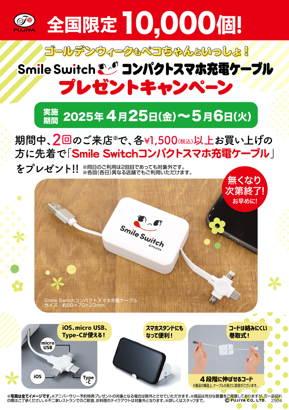 全国限定10,000個！ ゴールデンウィークもペコちゃんといっしょ！ Smile Switch コンパクトスマホ充電ケーブル プレゼントキャンペーン 実施期間 2025年4月25日（金）〜5月6日（火） 期間中、2回のご来店※で、各¥1,500(税込)以上お買い上げの方に先着で「Smile Switchコンパクトスマホ充電ケーブル」をプレゼント！ ※同日のご利用は2回目であっても対象外です。 ※各回（各日）異なる店舗でもご利用いただけます。 無くなり次第終了！ お早めに！ Smile Switchコンパクトスマホ充電ケーブル サイズ：約50×70×23mm iOS、micro USB、Type-Cが使える！ スマホスタンドにもなって便利！コードは絡みにくい巻取式！ ４段階に伸ばせるコード ※製品の構造上、ケーブルの長さに誤差がございます。 ※写真は全てイメージです。 ※アニバーサリー予約特典プレゼントの対象となる場合は除外とさせていただきます。 ※商品は充分な数量をご用意しておりますが、万一品切れの際はご了承ください。 ※不二家レストランでのご飲食、お料理のテイクアウトは対象外となります。 ※詳しくはスタッフまで。 ©FUJIYA CO., LTD. 2504