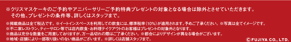 ※クリスマスケーキのご予約やアニバーサリー予約プレート(有田焼ペコちゃんなんでもプレート)プレゼントの対象となる場合は除外とさせていただきます。その他、プレゼントの条件等、詳しくはスタッフまで。※掲載商品は全て税込です。 ※イートインスペースを利用しての飲食には、標準税率（10％）が適用されます。予めご了承ください。 ※写真は全てイメージです。※不二家レストラン、ティーサロン等では店内飲食・お料理テイクアウトのお客様はプレゼントの対象外となります。	※商品は充分な数量をご用意しておりますが、万一品切れの際はご了承ください。  ※都合によりデザインが異なる場合がございます。※地域・店舗により一部取り扱いのない商品がございます。 ※詳しくは店舗スタッフまで。