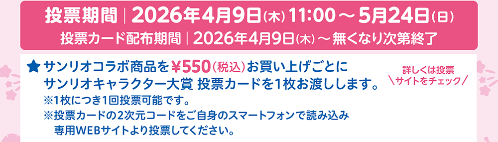 投票期間 2026年4月9日（木）11:00〜5月24日（日）投票カード配布期間 2026年4月9日（木）〜無くなり次第終了 サンリオコラボ商品を&yen;550（税込）お買い上げごとにサンリオキャラクター大賞 投票カードを1枚お渡しします。※1枚につき1回投票可能です。※投票カードの2次元コードをご自身のスマートフォンで読み込み専用WEBサイトより投票してください。詳しくは投票サイトをチェック
