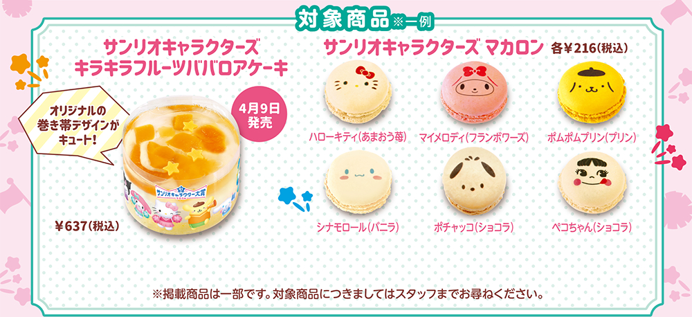 対象商品※一例 4月9日発売 サンリオキャラクターズキラキラフルーツババロアケーキ &yen;637（税込）オリジナルの巻き帯デザインがキュート！ サンリオキャラクターズ マカロン 各&yen;216（税込）ハローキティ（あまおう苺） マイメロディ（フランボワーズ） ポムポムプリン（プリン） シナモロール（バニラ） ポチャッコ（ショコラ）ペコちゃん（ショコラ）※掲載商品は一部です。対象商品につきましてはスタッフまでお尋ねください。