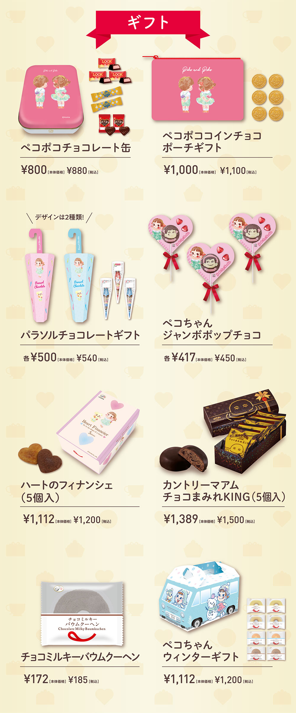 ギフト ペコポコチョコレート缶 ¥800［本体価格］ ¥880［税込］ ペコポココインチョコ ポーチギフト ¥1,000［本体価格］ ¥1,100［税込］ デザインは2種類！ パラソルチョコレートギフト 各¥500［本体価格］ ¥540［税込］ ペコちゃん ジャンボポップチョコ 各¥417［本体価格］ ¥450［税込］ハートのフィナンシェ（5個入） ¥1,112［本体価格］ ¥1,200［税込］ カントリーマアム チョコまみれKING（5個入） ¥1,389［本体価格］ ¥1,500［税込］ チョコミルキーバウムクーヘン ¥172［本体価格］ ¥185［税込］ ペコちゃん ウィンターギフト ¥1,112［本体価格］ ¥1,200［税込］