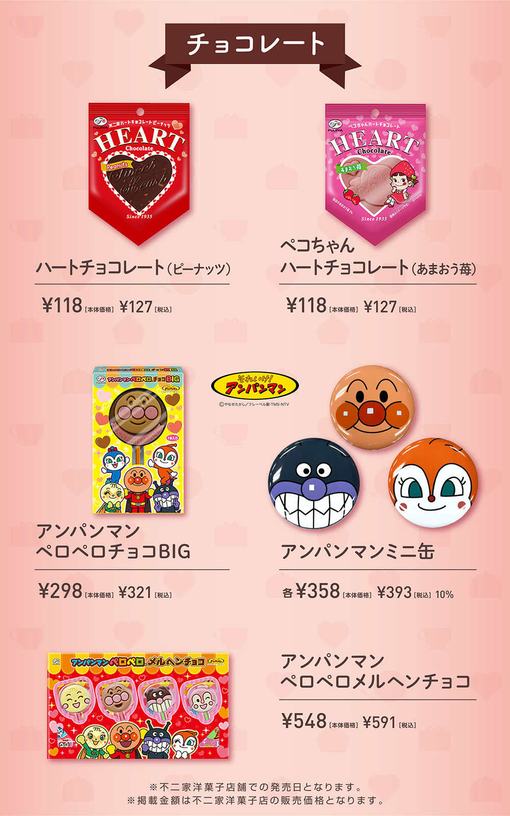チョコレート  ハートチョコレート（ピーナッツ） ¥118［本体価格］ ¥127［税込］ ペコちゃん ハートチョコレート（あまおう苺） ¥118［本体価格］ ¥127［税込］ それいけ！アンパンマン ©やなせたかし/フレーベル館・TMS・NTV アンパンマン  ペロペロチョコBIG ¥298［本体価格］ ¥321［税込］ アンパンマンミニ缶 各¥358［本体価格］ ¥393［税込］ 10% アンパンマン ペロペロメルヘンチョコ  ¥548［本体価格］ ¥591［税込］ ※不二家洋菓子店舗での発売日となります。 ※掲載金額は不二家洋菓子店の販売価格となります。
