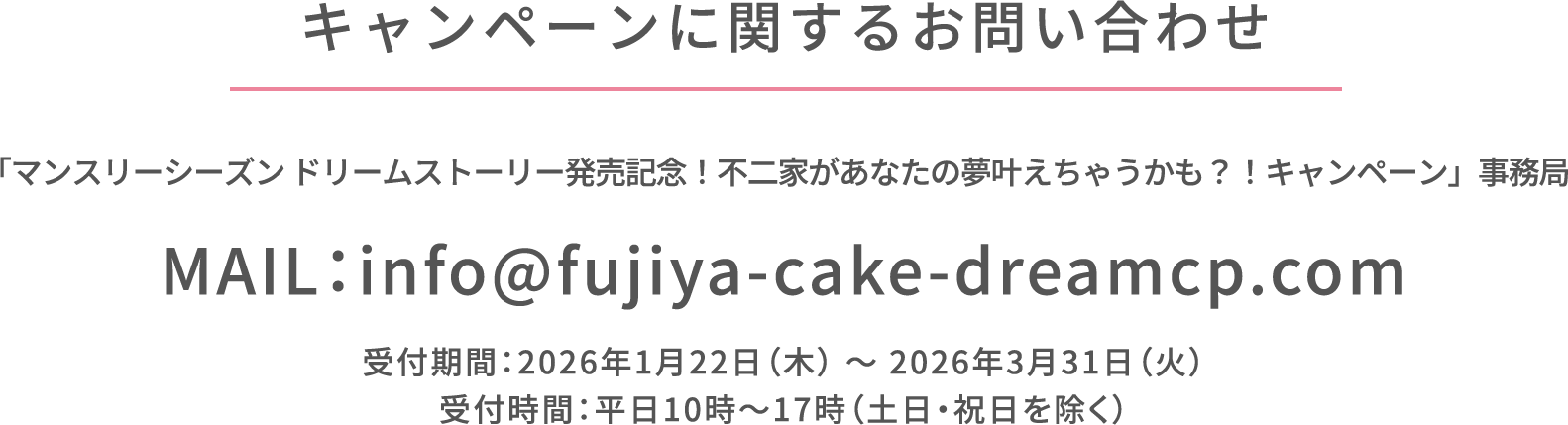 キャンペーンに関するお問い合わせ 「マンスリーシーズン ドリームストーリー発売記念！不二家があなたの夢叶えちゃうかも？！キャンペーン」事務局 MAIL：info@fujiya-cake-dreamcp.com 受付期間：2026年1月22日（木） ～ 2026年3月31日（火） 受付時間：平日10時～17時（土日・祝日を除く）