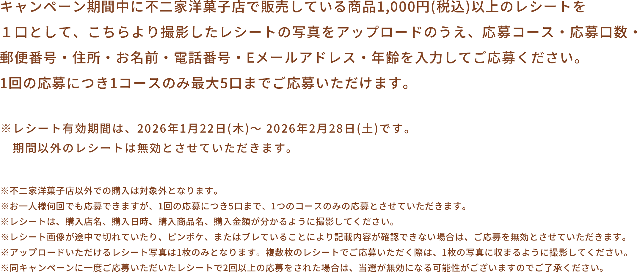 キャンペーン期間中に不二家洋菓子店で販売している商品1,000円(税込)以上のレシートを1口として、こちらより撮影したレシートの写真をアップロードのうえ、応募コース・応募口数・郵便番号・住所・お名前・電話番号・Eメールアドレス・年齢を入力してご応募ください。1回の応募につき1コースのみ最大5口までご応募いただけます。 ※レシート有効期間は、2026年1月22日(木)～ 2026年2月28日(土)です。期間以外のレシートは無効とさせていただきます。 ※不二家洋菓子店以外での購入は対象外となります。※お一人様何回でも応募できますが、1回の応募につき5口まで、1つのコースのみの応募とさせていただきます。※レシートは、購入店名、購入日時、購入商品名、購入金額が分かるように撮影してください。※レシート画像が途中で切れていたり、ピンボケ、またはブレていることにより記載内容が確認できない場合は、ご応募を無効とさせていただきます。※アップロードいただけるレシート写真は1枚のみとなります。複数枚のレシートでご応募いただく際は、1枚の写真に収まるように撮影してください。※同キャンペーンに一度ご応募いただいたレシートで2回以上の応募をされた場合は、当選が無効になる可能性がございますのでご了承ください。