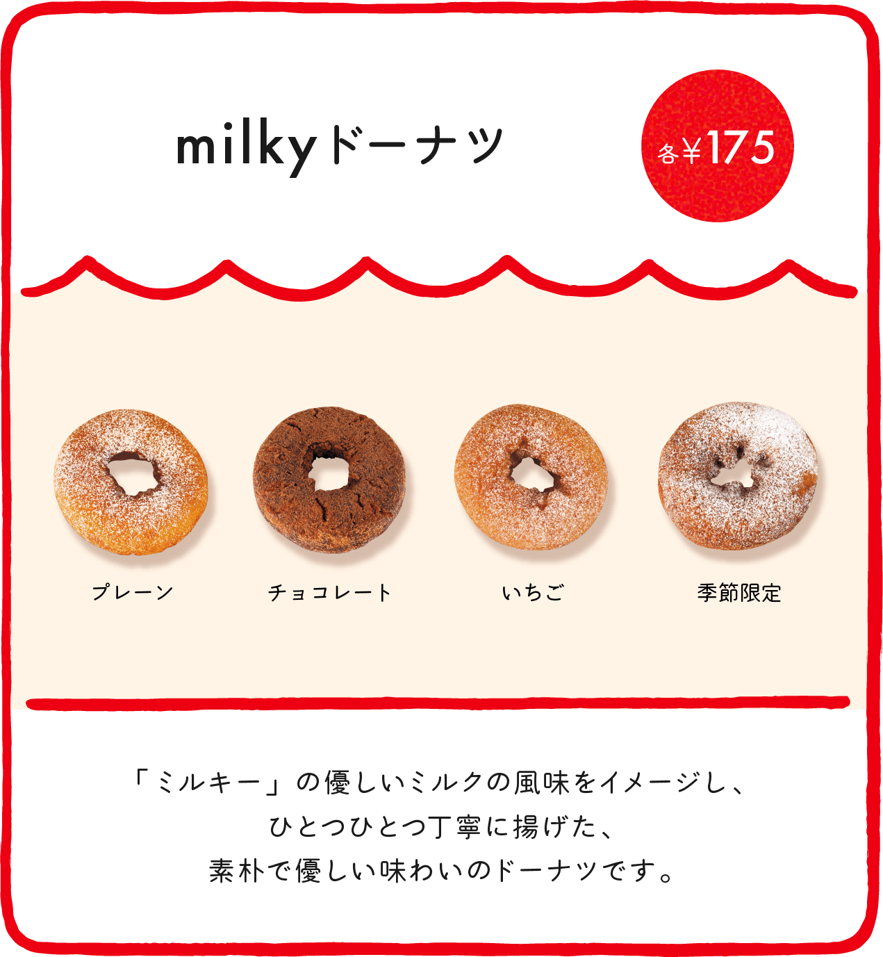 milkyドーナツ各¥175（プレーン・チョコレート・いちご・季節限定） 「ミルキー」の優しいミルクの風味をイメージし、ひとつひとつ丁寧に揚げた、素朴で優しい味わいのドーナツです。 ※店舗により価格が異なります