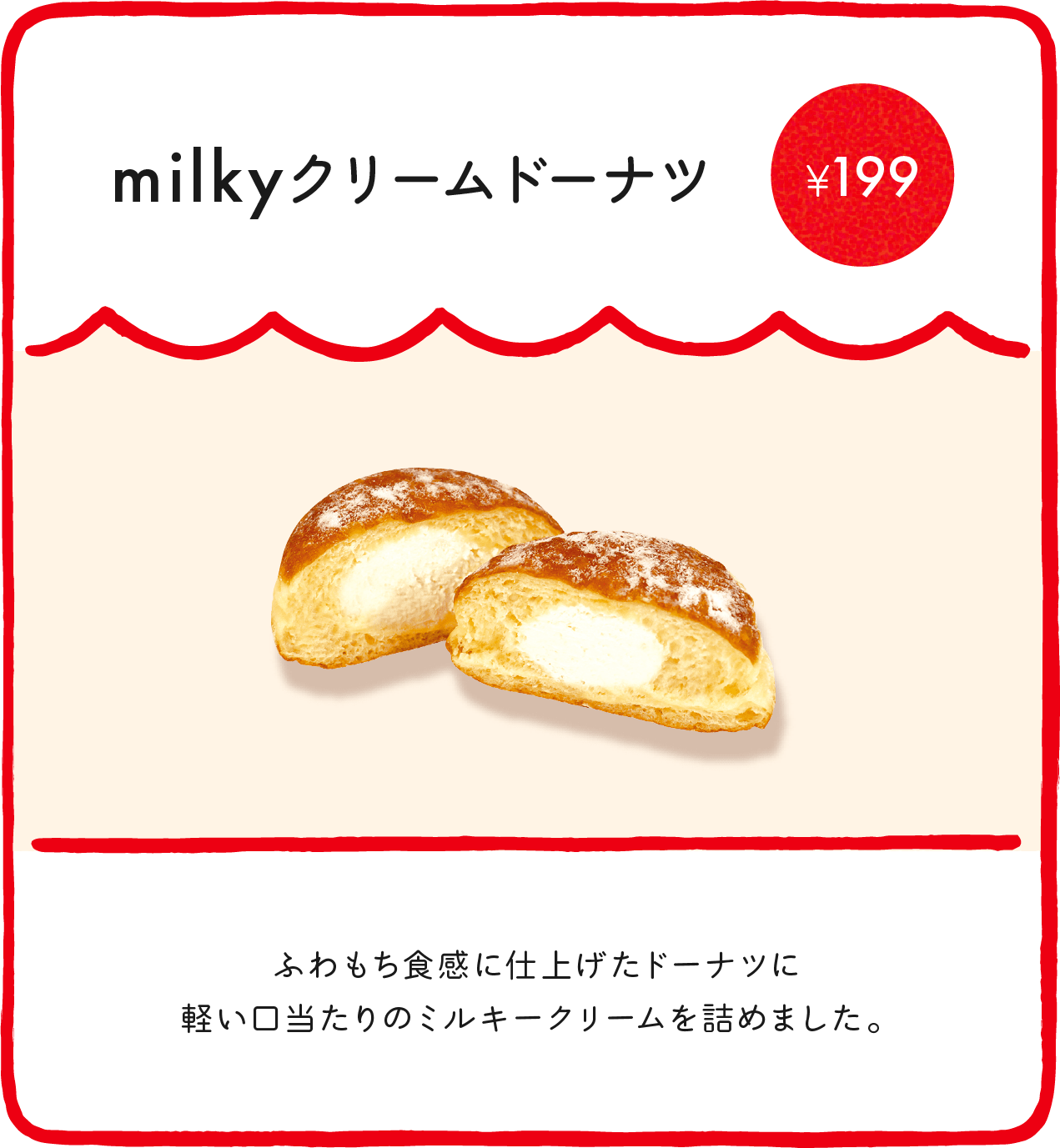 milkyクリームドーナツ¥197 ふわもち食感に仕上げたドーナツに軽い口当たりのミルキークリームを詰めました。 ※店舗により価格が異なります