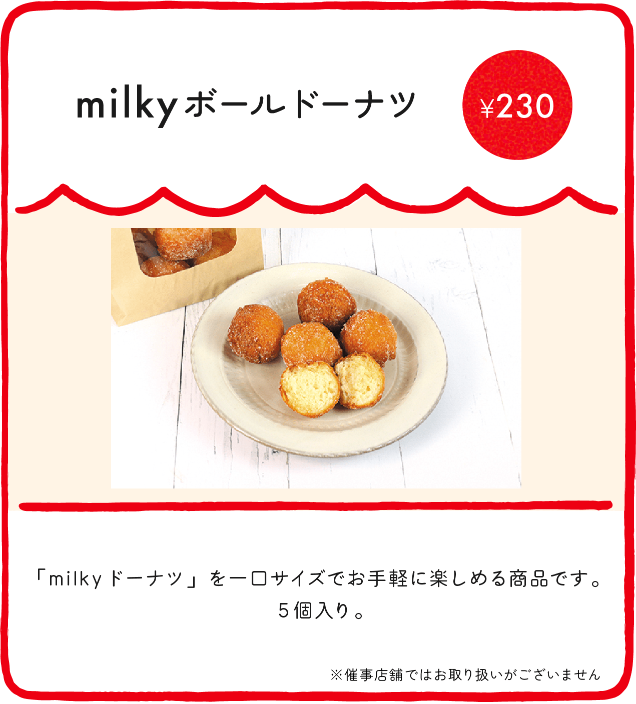 milkyボールドーナツ ¥230 「milkyドーナツ」を一口サイズでお手軽に楽しめる商品です。5個入り。 ※催事店舗ではお取り扱いがございません ※店舗により価格が異なります