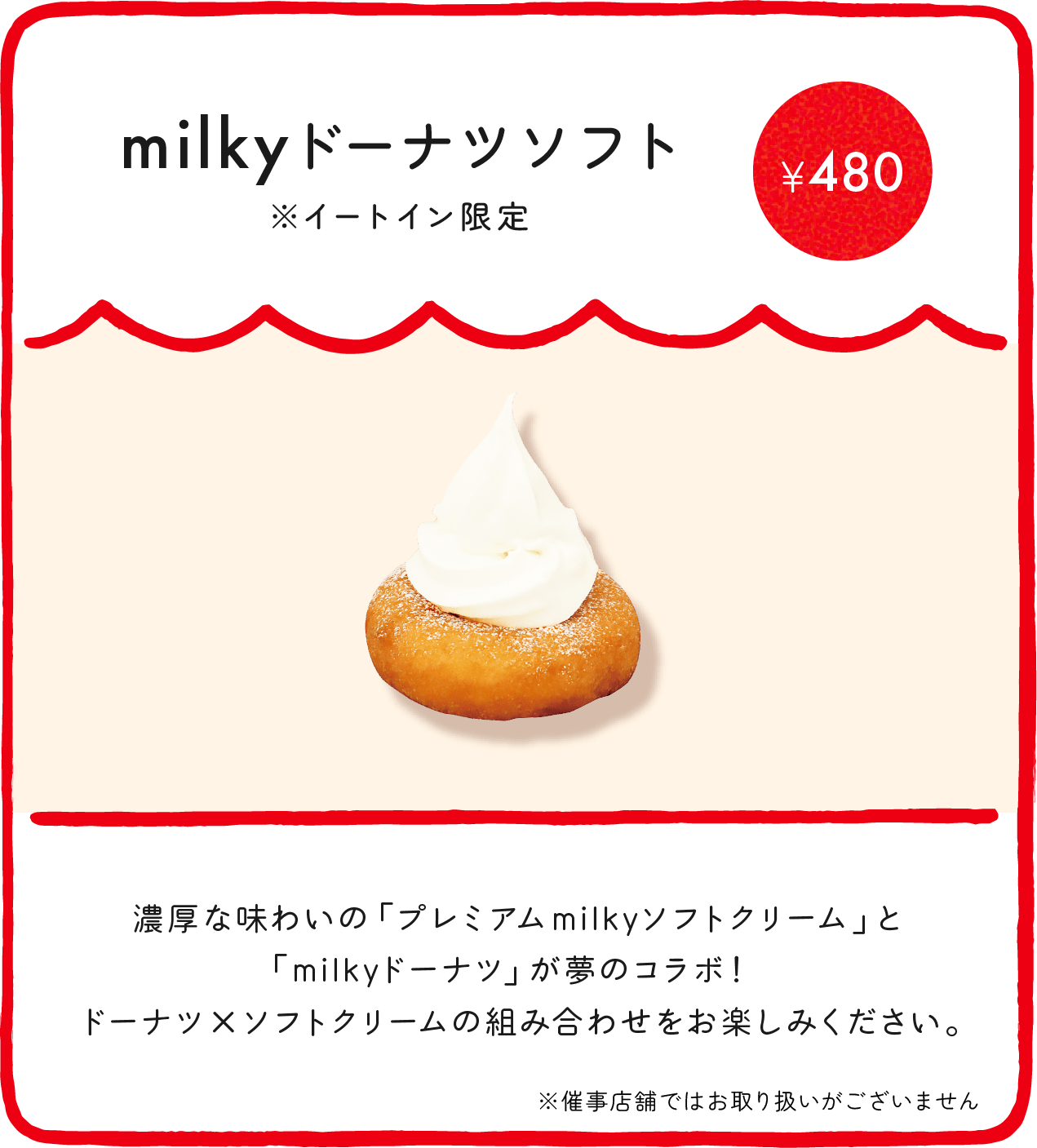 milkyドーナツソフト※イートイン限定¥380 濃厚な味わいの「プレミアムmilkyソフトクリーム」と「milkyドーナツ」が夢のコラボ！ ドーナツ×ソフトクリームの組み合わせをお楽しみください。 ※催事店舗ではお取り扱いがございません ※店舗により価格が異なります