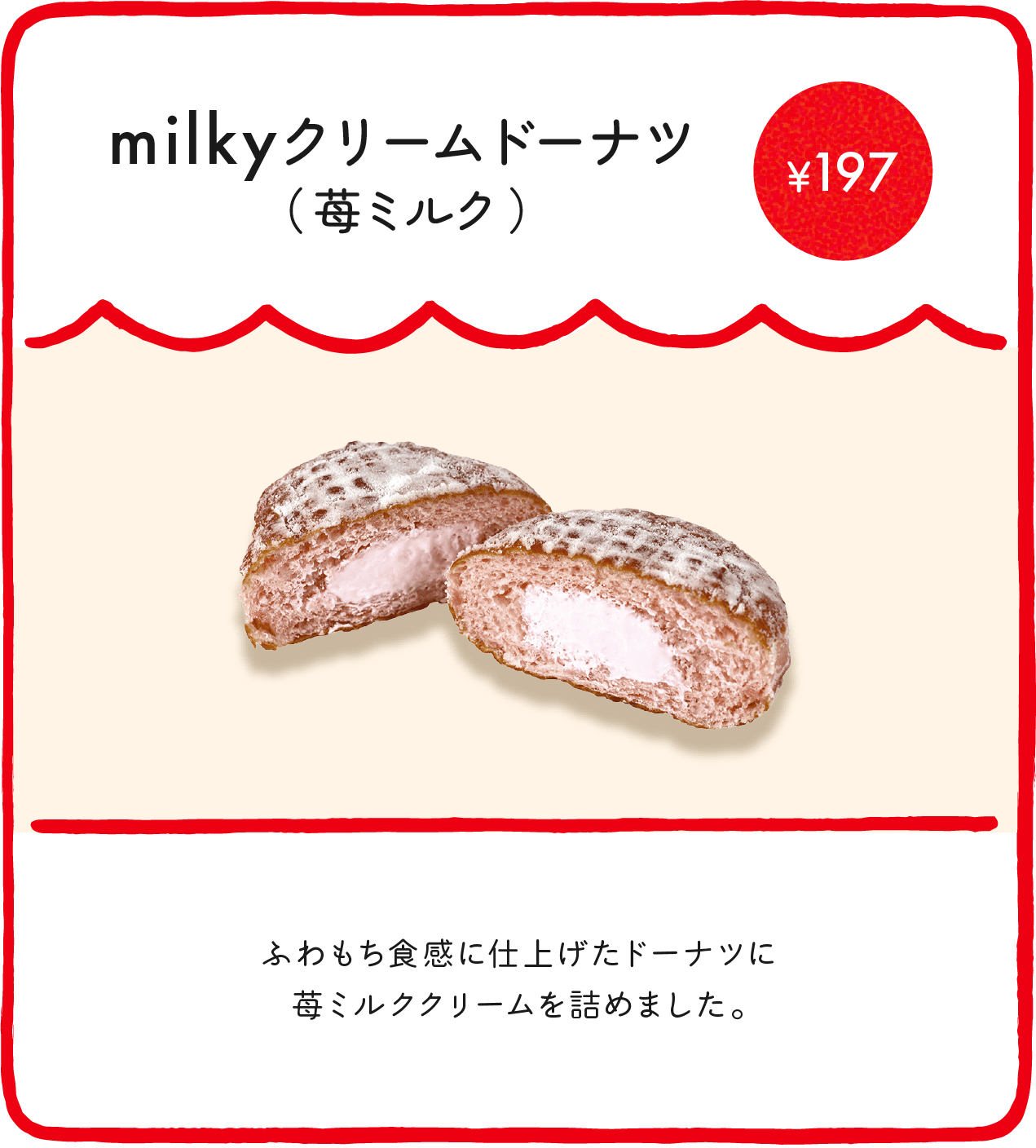 milkyクリームドーナツ（苺ミルク） ¥197 ふわもち食感に仕上げたドーナツに苺ミルククリームを詰めました。 ※店舗により価格が異なります