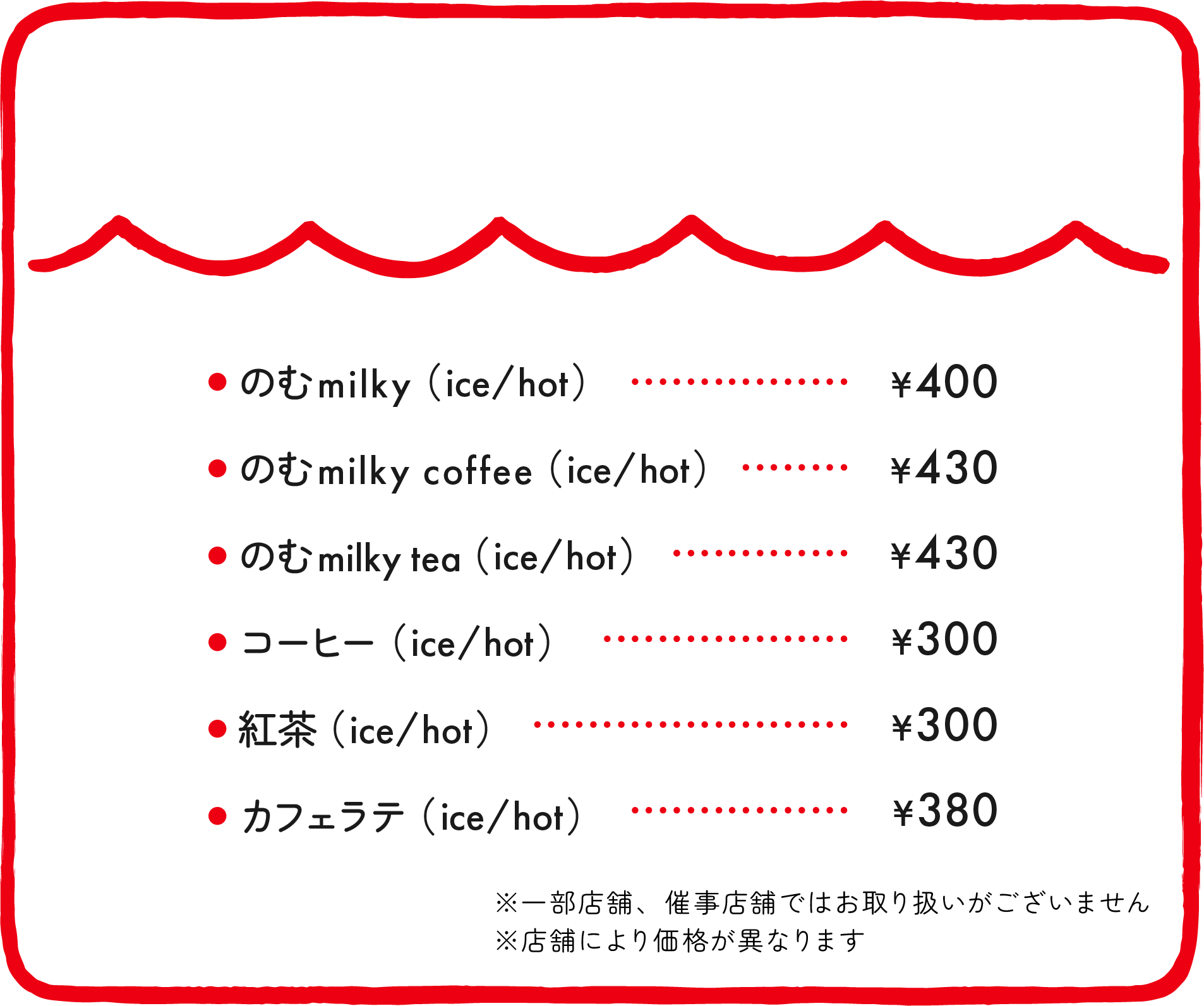 ●のむmilky（ice/hot）¥400 ●のむmilky coffee（ice/hot）¥420 ●のむmilky tea（ice/hot）¥420 ●コーヒー（ice/hot）¥300 ●紅茶（ice/hot）¥300 ●カフェラテ（ice/hot）¥380 ※催事店舗ではお取り扱いがございません ※店舗により価格が異なります