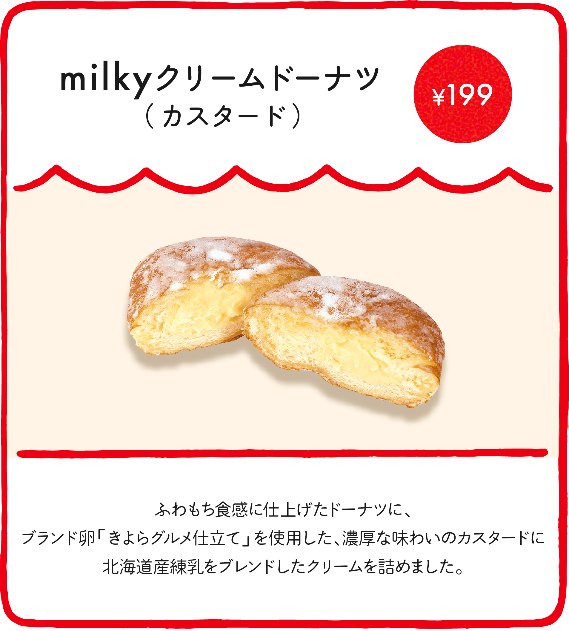 milkyドーナツ（カスタード） ¥199 ブランド卵「きよらグルメ仕立て」を使用した、濃厚な味わいのカスタードクリームに北海道産練乳をブレンドし、米油でふわっと揚げたドーナツ生地に詰めました。ほんのりさくら風味に仕上げた、期間限定のドーナツです！
