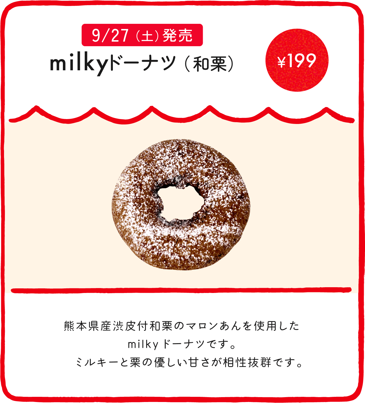 milkyドーナツ（和栗） ¥199 熊本県産渋皮付和栗のマロンあんを使用したmilkyドーナツです。 ミルキーと栗の優しい甘さが相性抜群です。