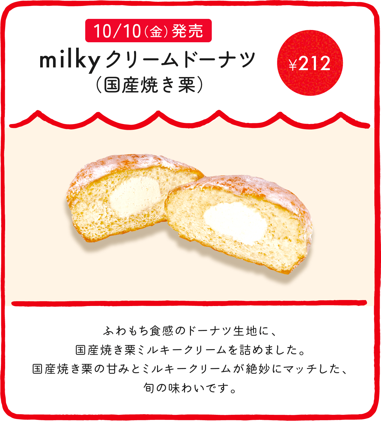 milkyクリームドーナツ（国産焼き栗） ¥212 ふわもち食感のドーナツ生地に、国産焼き栗ミルキークリームを詰めました。国産焼き栗の甘みとミルキークリームが絶妙にマッチした、旬の味わいです。