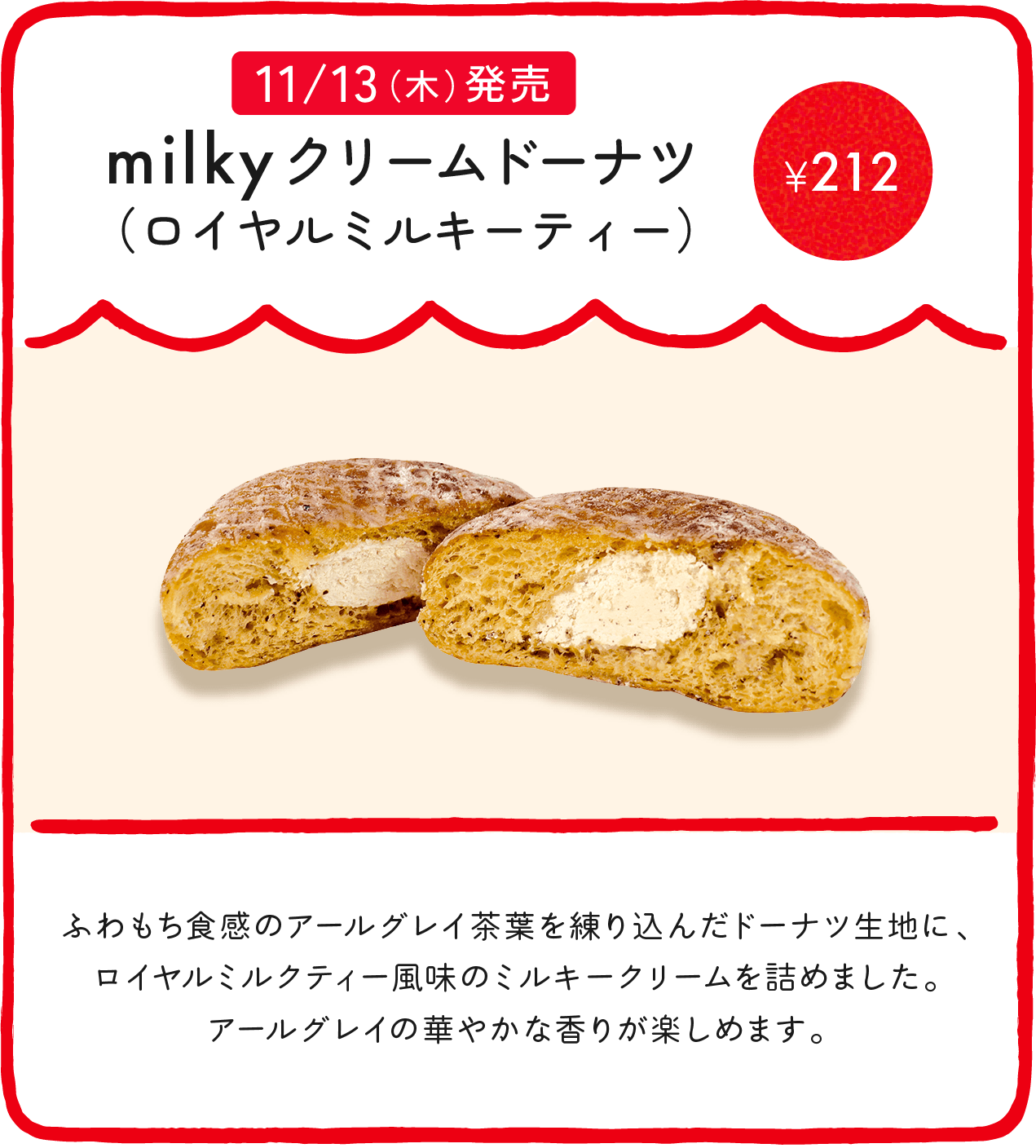 milkyクリームドーナツ（ロイヤルミルキーティー） ¥212 ふわもち食感のアールグレイ茶葉を練り込んだドーナツ生地に、ロイヤルミルクティー風味のミルキークリームを詰めました。アールグレイの華やかな香りが楽しめます。
