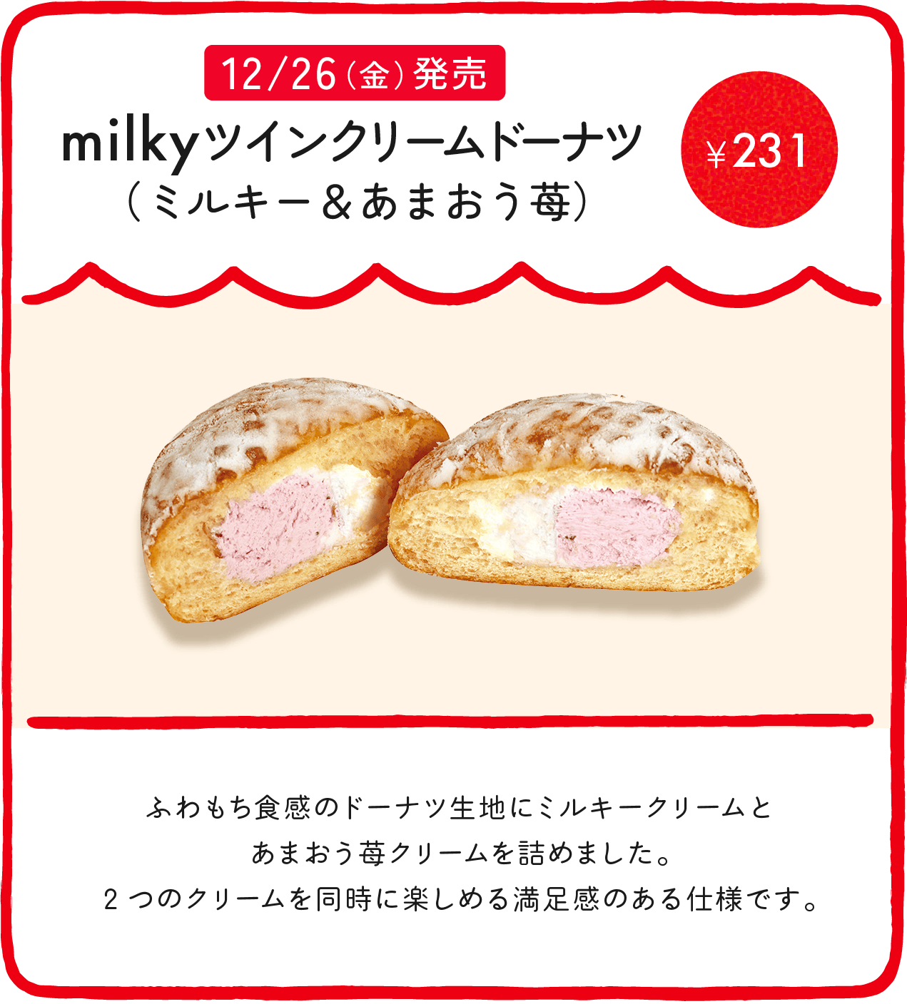 milkyツインクリームドーナツ（ミルキー＆あまおう苺） ¥231 ふわもち食感のドーナツ生地にミルキークリームとあまおう苺クリームを詰めました。2つのクリームを同時に楽しめる満足感のある仕様です。