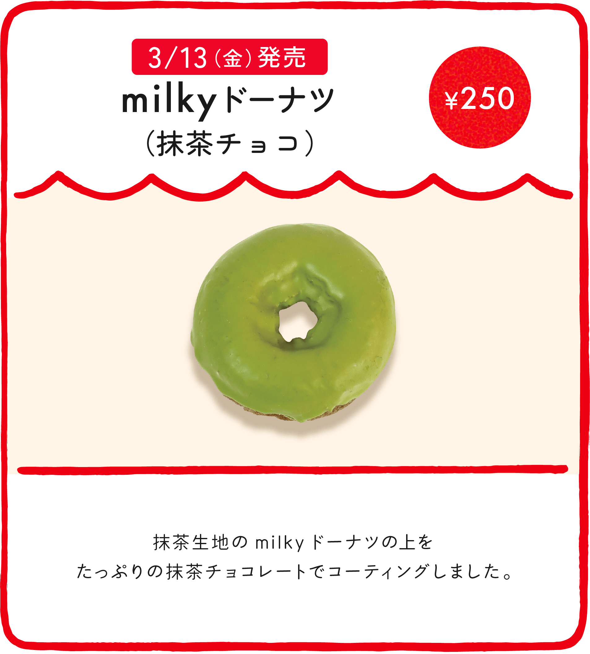 milkyドーナツ（抹茶チョコ） ¥250 抹茶生地のmilkyドーナツの上をたっぷりの抹茶チョコレートでコーティングしました。