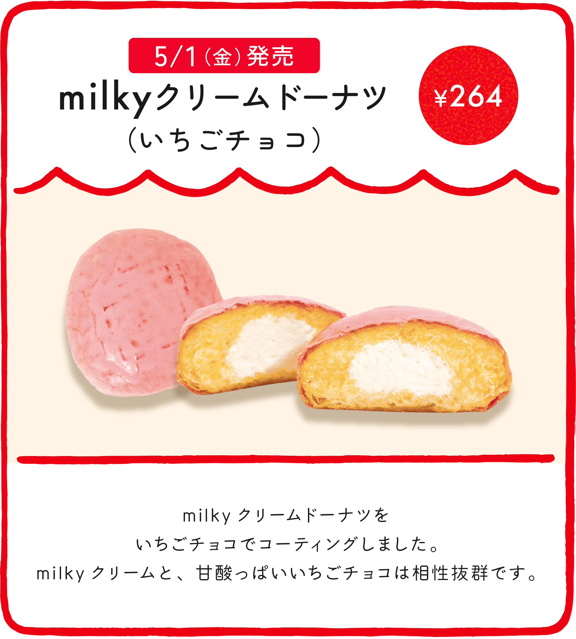 milkyクリームドーナツ（いちごチョコ） ¥264 milkyクリームドーナツをいちごチョコでコーティングしました。milkyクリームと、甘酸っぱいいちごチョコは相性抜群です。