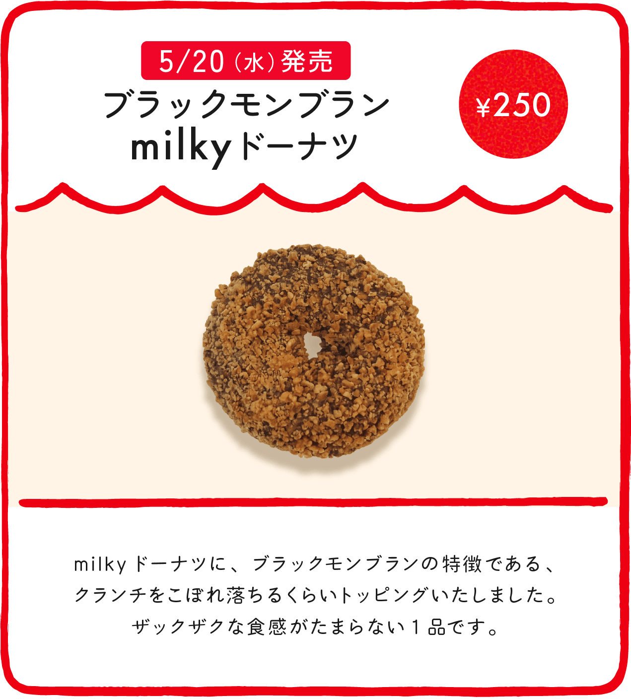 ブラックモンブランmilkyドーナツ ¥250 milkyドーナツに、ブラックモンブランの特徴である、クランチをこぼれ落ちるくらいトッピングいたしました。ザックザクな食感がたまらない1品です。