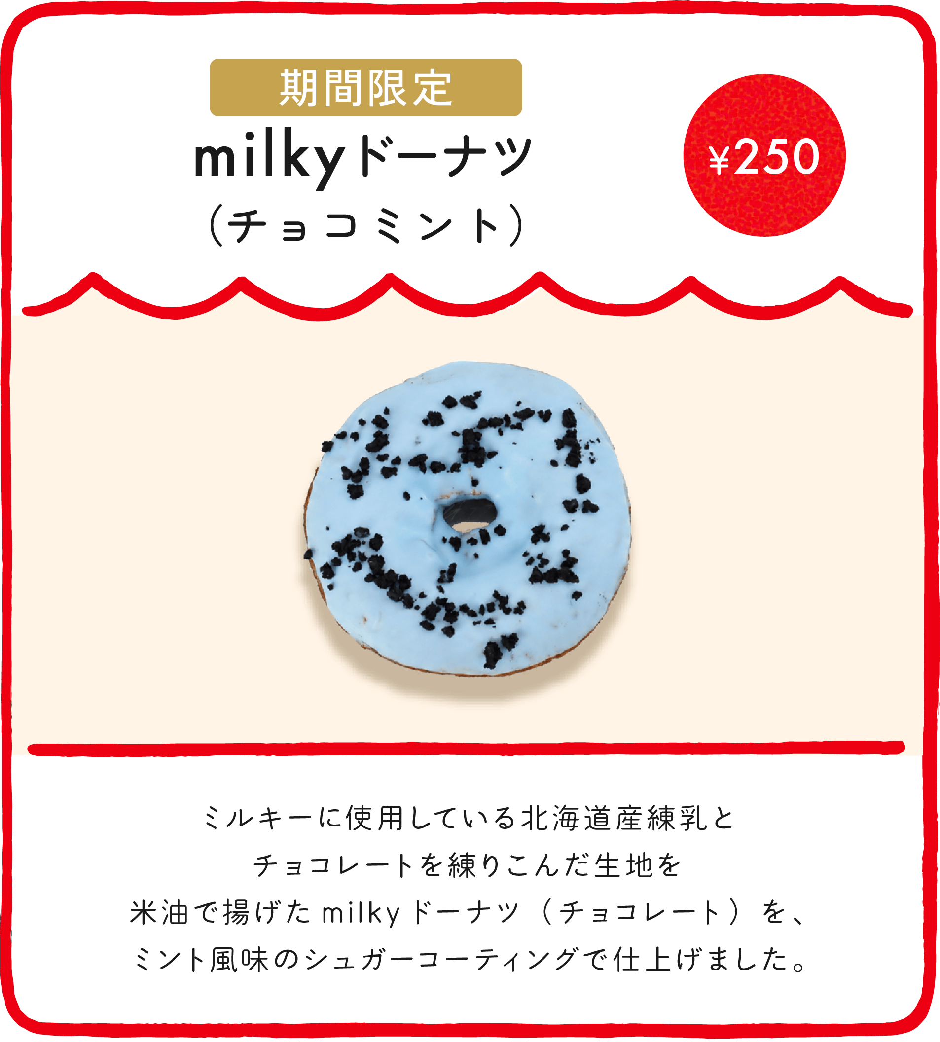 milkyドーナツ（チョコミント） ¥250 ミルキーに使用している北海道産練乳とチョコレートを練りこんだ生地を米油で揚げたmilkyドーナツ（チョコレート）を、ミント風味のシュガーコーティングで仕上げました。