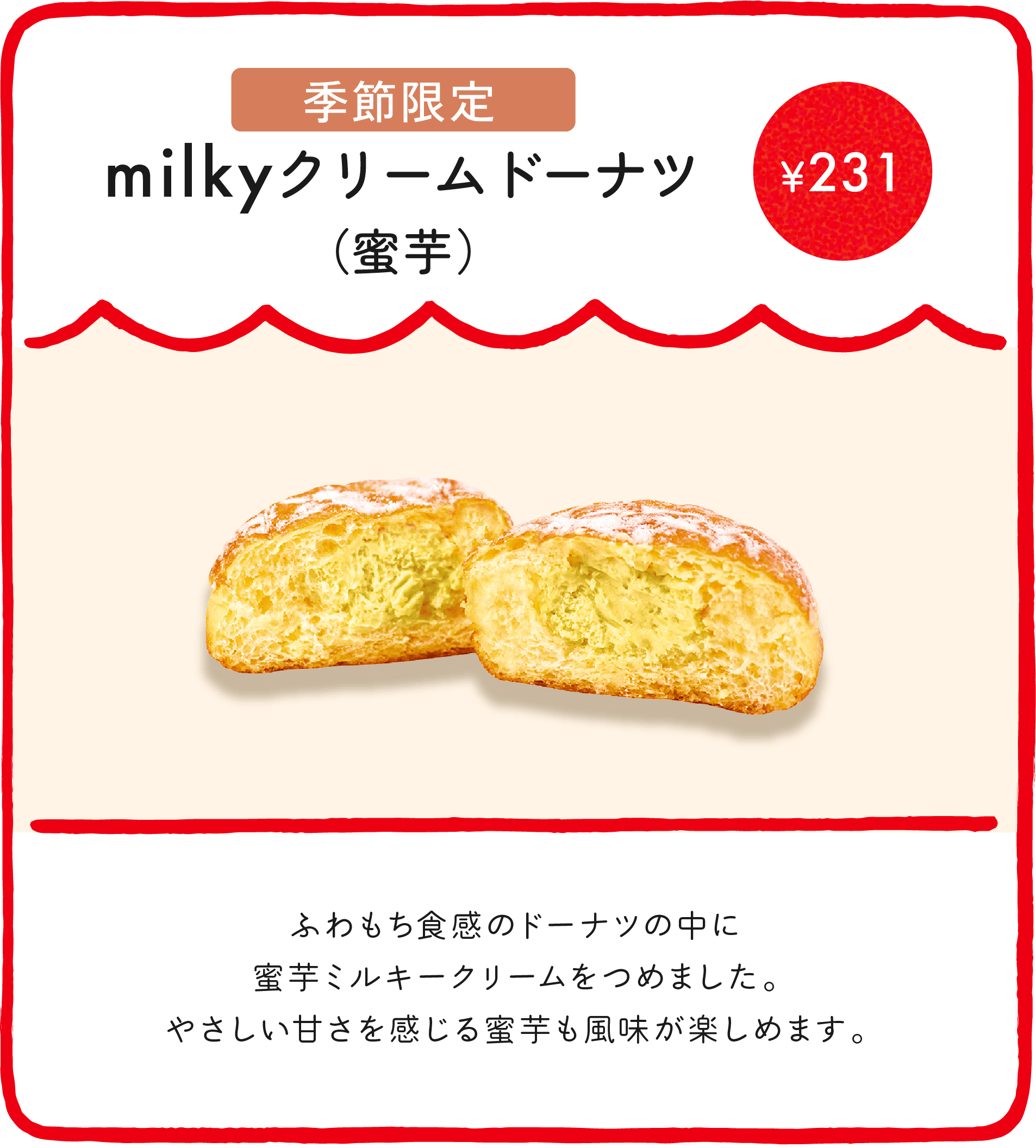 milkyクリームドーナツ（蜜芋） ¥231 ふわもち食感のドーナツの中に蜜芋ミルキークリームをつめました。やさしい甘さを感じる蜜芋も風味が楽しめます。