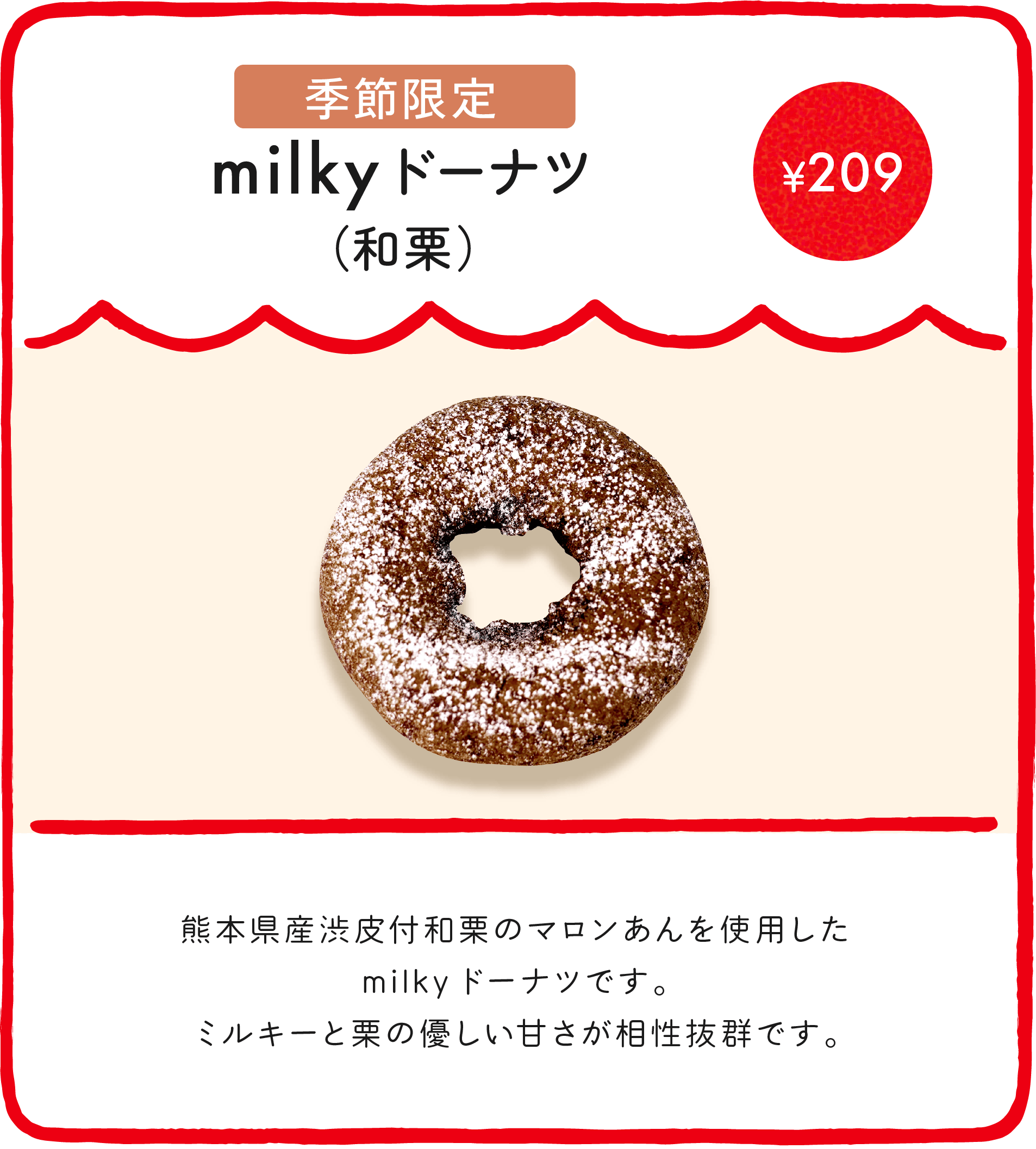 milkyドーナツ（和栗） ¥209 熊本県産渋皮付和栗のマロンあんを使用したmilkyドーナツです。ミルキーと栗の優しい甘さが相性抜群です。