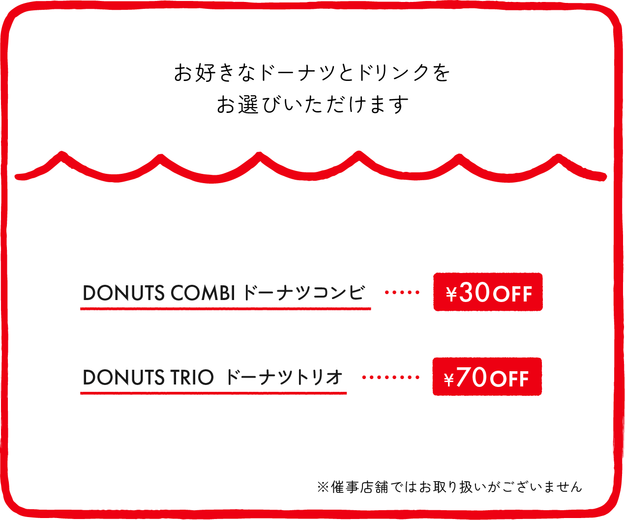 お好きなドーナツとドリンクをお選びいただけます DONUTS COMBIドーナツコンビ ¥30OFF DONUTS TRIO ドーナツトリオ ¥70OFF ※催事店舗ではお取り扱いがございません ※店舗により価格が異なります