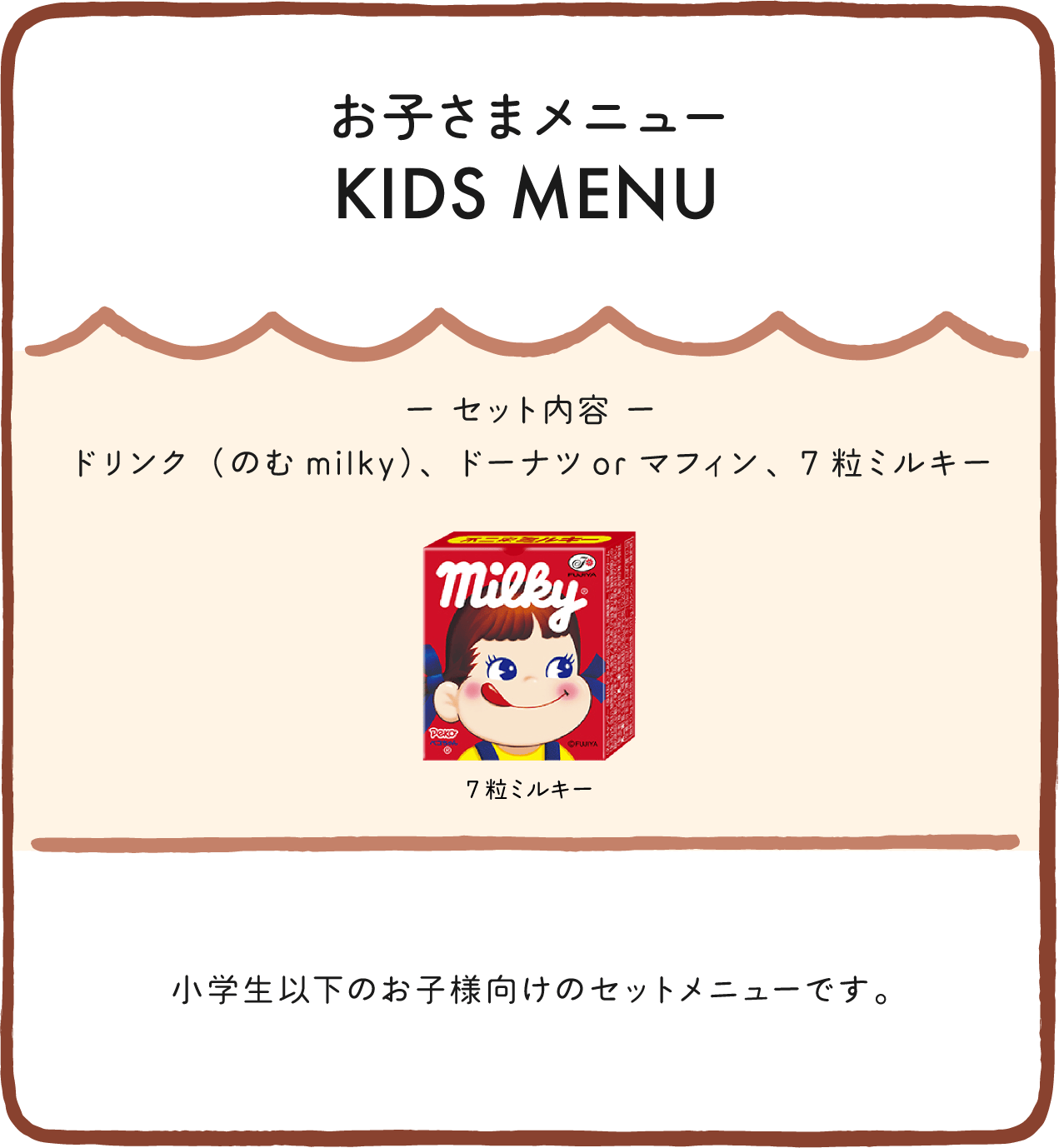 お子さまメニュー KIDS MENU ー セット内容 ー ドリンク（のむmilky）、ドーナツorマフィン、7粒ミルキー 小学生以下のお子様向けのセットメニューです。