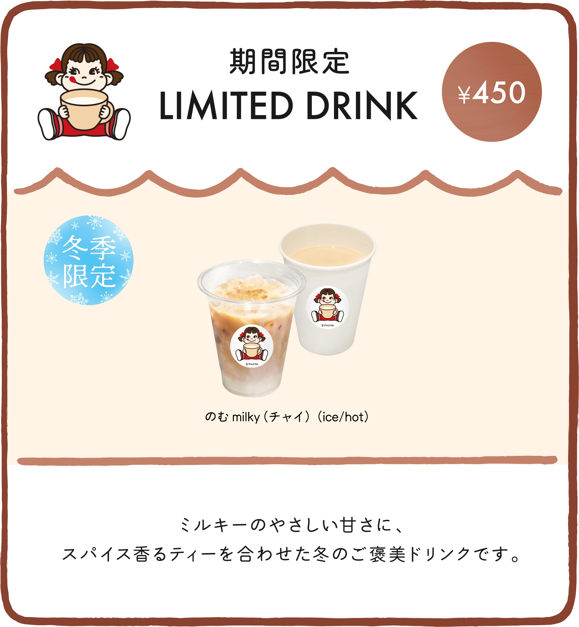 期間限定 LIMITED DRINK ミルキーのやさしい甘さに、スパイス香るチャイを合わせた冬のご褒美ドリンクです。
