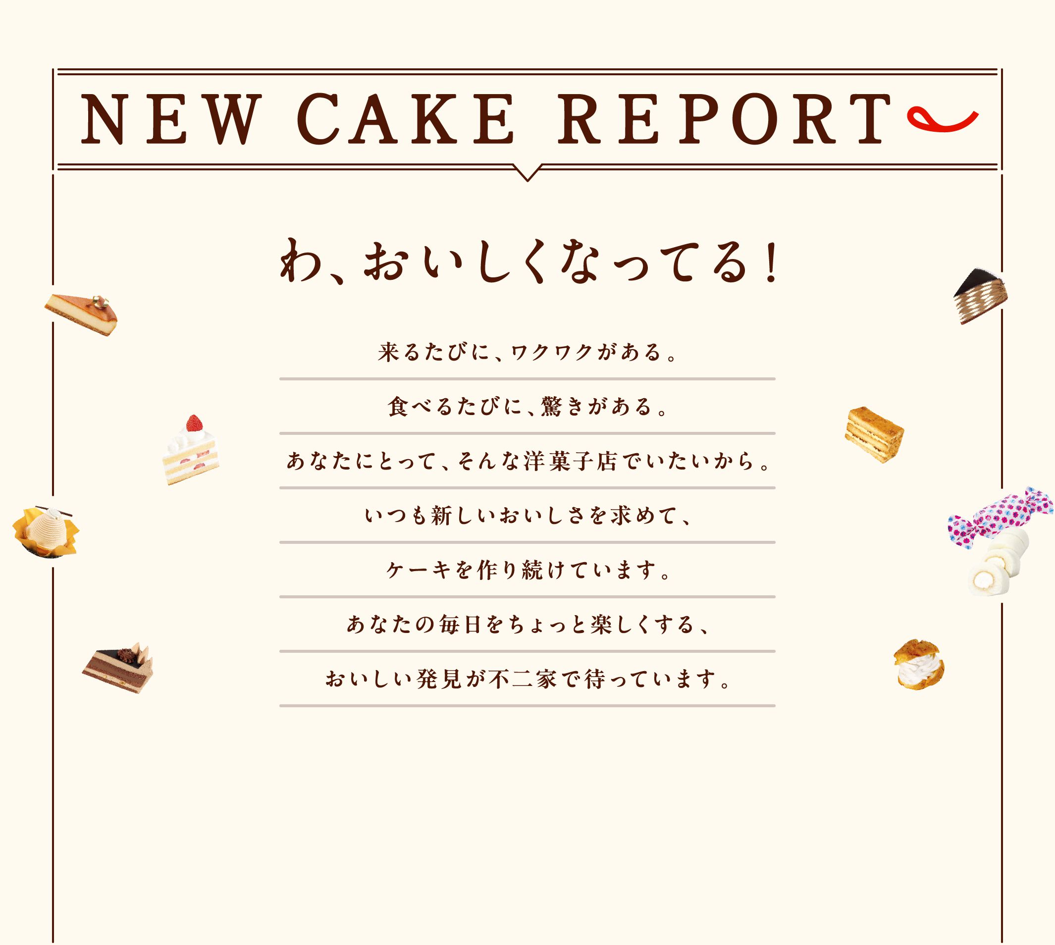 NEW CAKE REPORT わ、おいしくなってる！ 来るたびに、ワクワクがある。食べるたびに、驚きがある。あなたにとって、そんな洋菓子店でいたいから。いつも新しいおいしさを求めて、ケーキを作り続けています。あなたの毎日をちょっと楽しくする、おいしい発見が不二家で待っています。