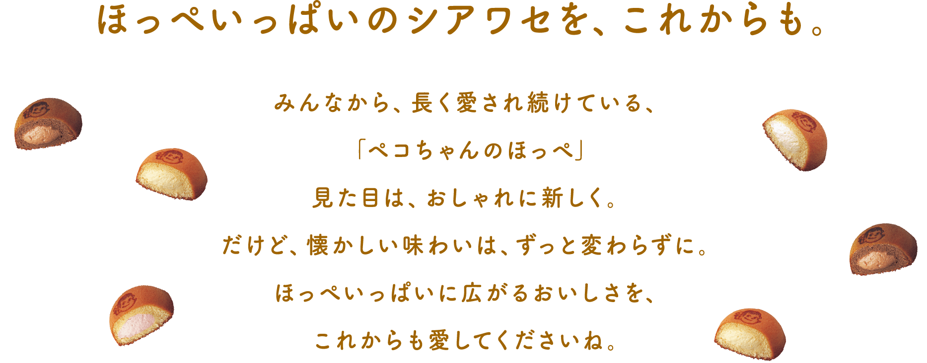 ほっぺいっぱいのシアワセを、これからも。 みんなから、長く愛され続けている、「ペコちゃんのほっぺ」 見た目は、おしゃれに新しく。だけど、懐かしい味わいは、ずっと変わらずに。ほっぺいっぱいに広がるおいしさを、これからも愛してくださいね。