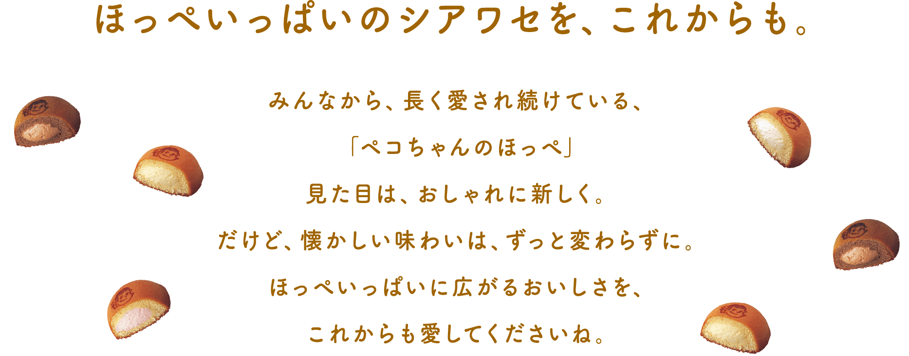 ほっぺいっぱいのシアワセを、これからも。 みんなに愛され続けて、「ペコちゃんのほっぺ」は今年で30周年。見た目は、おしゃれに新しく。だけど、懐かしい味わいは、ずっと変わらずに。ほっぺいっぱいに広がるおいしさを、これからも愛してくださいね。