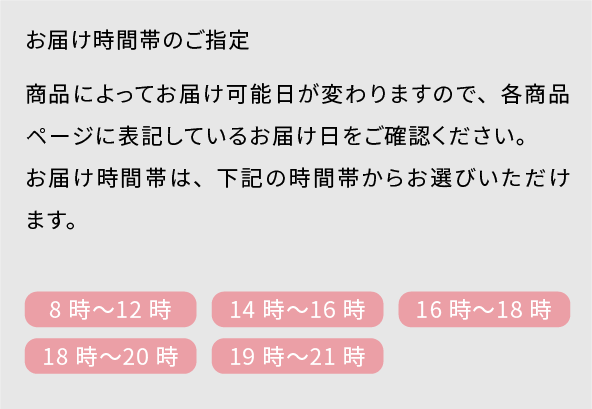 お届け時間帯のご指定 商品によってお届け可能日が異なりますので、各商品ページに表記しているお届け日をご確認ください。お届け日は、ご注文された日の7日後から14日間でご指定いただけます。お届け時間帯は、下記の時間帯からお選びいただけます。 8時〜12時/14時〜16時/16時〜18時/18時〜20時/19時〜21時