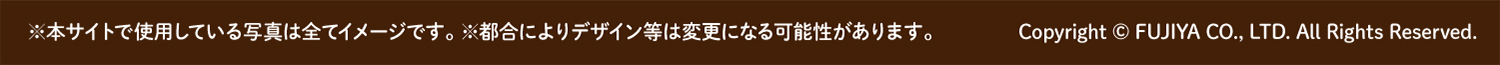 ※本サイトで使用している写真は全てイメージです。※都合によりデザイン等は変更になる可能性があります。Copyright © FUJIYA CO., LTD. All Rights Reserved.