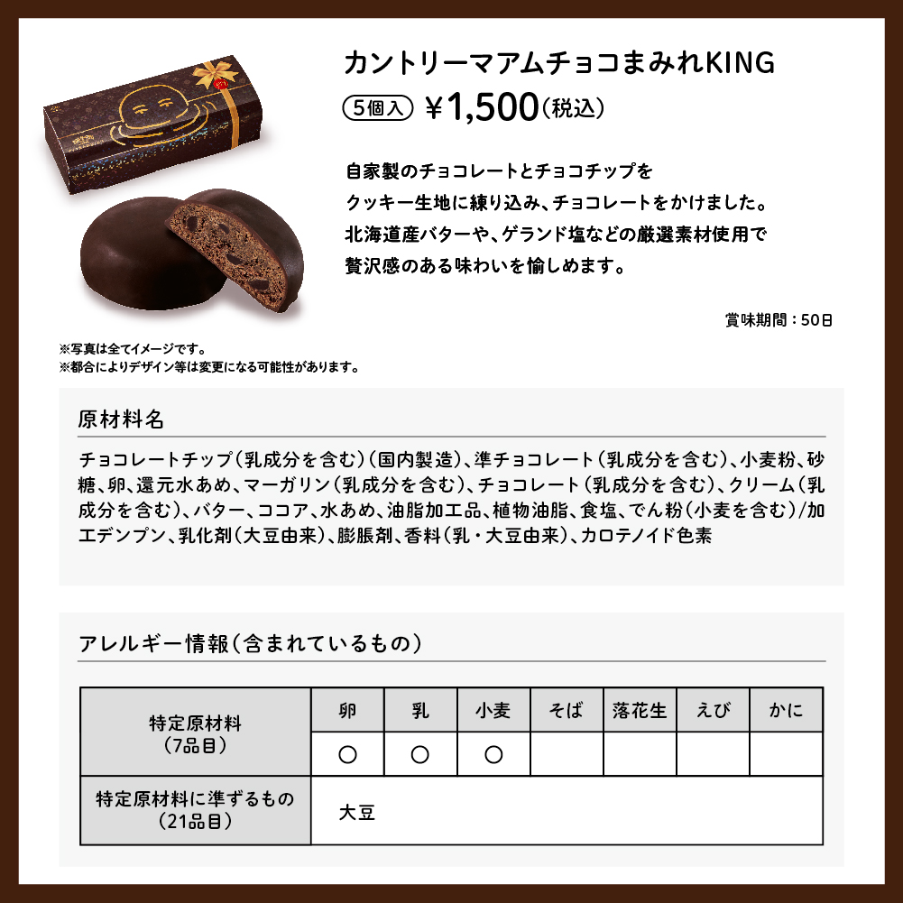 カントリーマアムチョコまみれKING 5個入 ¥1,500（税込） 自家製のチョコレートとチョコチップをクッキー生地に練り込み、チョコレートをかけました。北海道産バターや、ゲランド塩などの厳選素材使用で贅沢感のある味わいを愉しめます。 賞味期間:50日 ※写真は全てイメージです。 ※都合によりデザイン等は変更になる可能性があります。 原材料名 チョコレートチップ（乳成分を含む）（国内製造）、準チョコレート（乳成分を含む）、小麦粉、砂糖、卵、還元水あめ、マーガリン（乳成分を含む）、チョコレート（乳成分を含む）、クリーム（乳成分を含む）、バター、ココア、水あめ、油脂加工品、植物油脂、食塩、でん粉（小麦を含む）/加工デンプン、乳化剤（大豆由来）、膨脹剤、香料（乳・大豆由来）、カロテノイド色素 アレルギー情報（含まれているもの） 特定原材料（7品目） 卵 乳 小麦 特定原材料に準ずるもの（21品目） 大豆