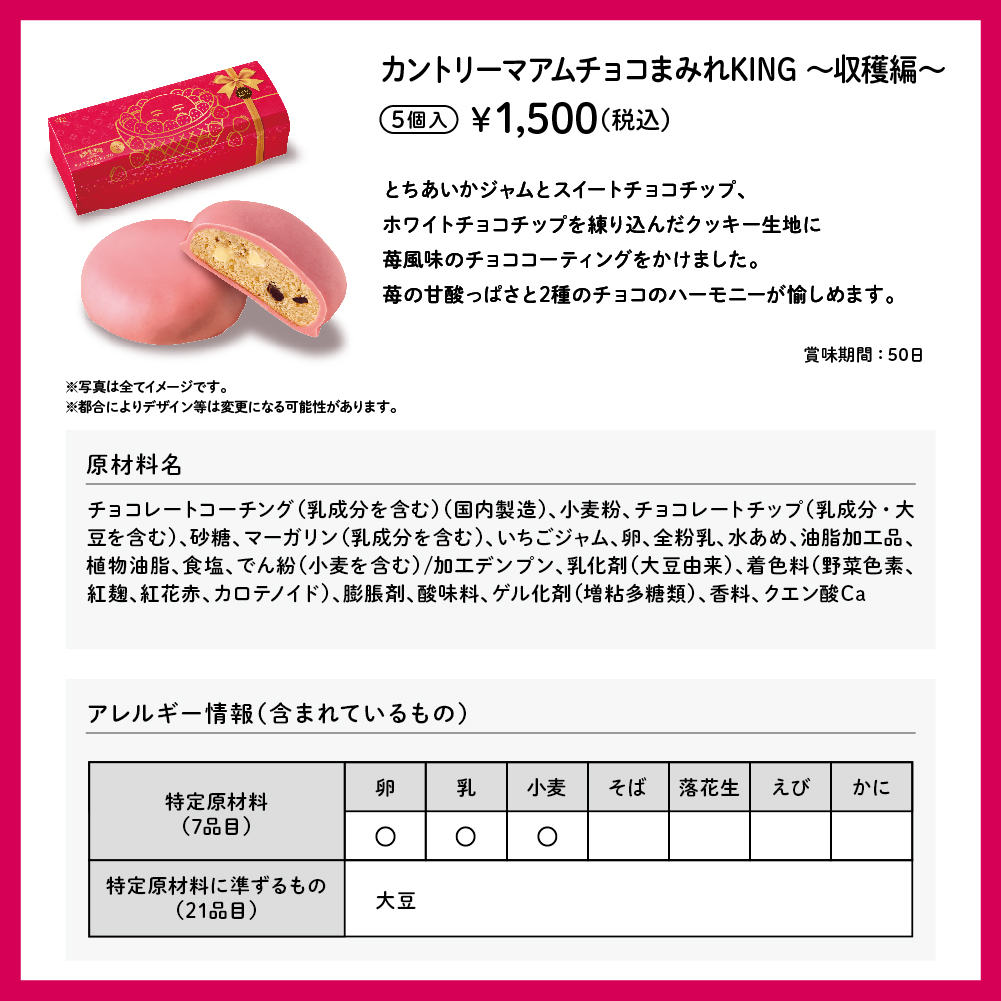 カントリーマアム チョコまみれ KING ～収穫編～ 5個入 ¥1,500（税込） とちあいかジャムとスイートチョコチップ、ホワイトチョコチップを練り込んだクッキー生地に苺風味のチョココーティングをかけました。苺の甘酸っぱさと2種のチョコのハーモニーが愉しめます。 賞味期間:50日 ※写真は全てイメージです。 ※都合によりデザイン等は変更になる可能性があります。 原材料名 チョコレートコーチング（乳成分を含む）（国内製造）、小麦粉、チョコレートチップ（乳成分・大豆を含む）、砂糖、マーガリン（乳成分を含む）、いちごジャム、卵、全粉乳、水あめ、油脂加工品、植物油脂、食塩、でん紛（小麦を含む）/加工デンプン、乳化剤（大豆由来）、着色料（野菜色素、紅麹、紅花赤、カロテノイド）、膨脹剤、酸味料、ゲル化剤（増粘多糖類）、香料、クエン酸Ca アレルギー情報（含まれているもの） 特定原材料（7品目） 卵 乳 小麦 特定原材料に準ずるもの（21品目） 大豆