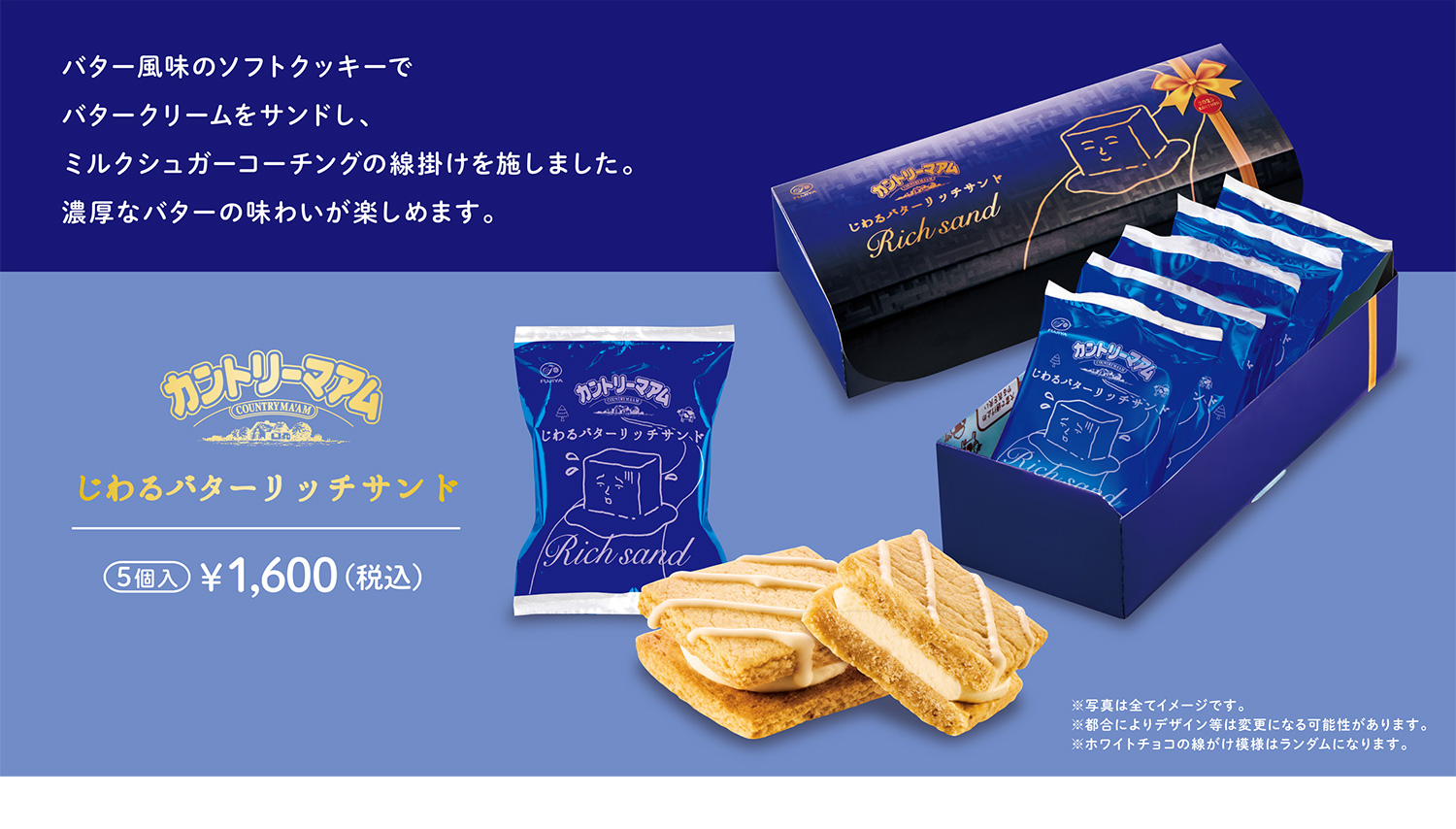 カントリーマアムじわるバターリッチサンド 5個入 ¥1,600 （税込） バター風味のソフトクッキーでバタークリームをサンドし、ミルクシュガーコーチングの線掛けを施しました。濃厚なバターの味わいが楽しめます。 ※写真は全てイメージです。 ※都合によりデザイン等は変更になる可能性があります。 ※ホワイトチョコの線がけ模様はランダムになります。