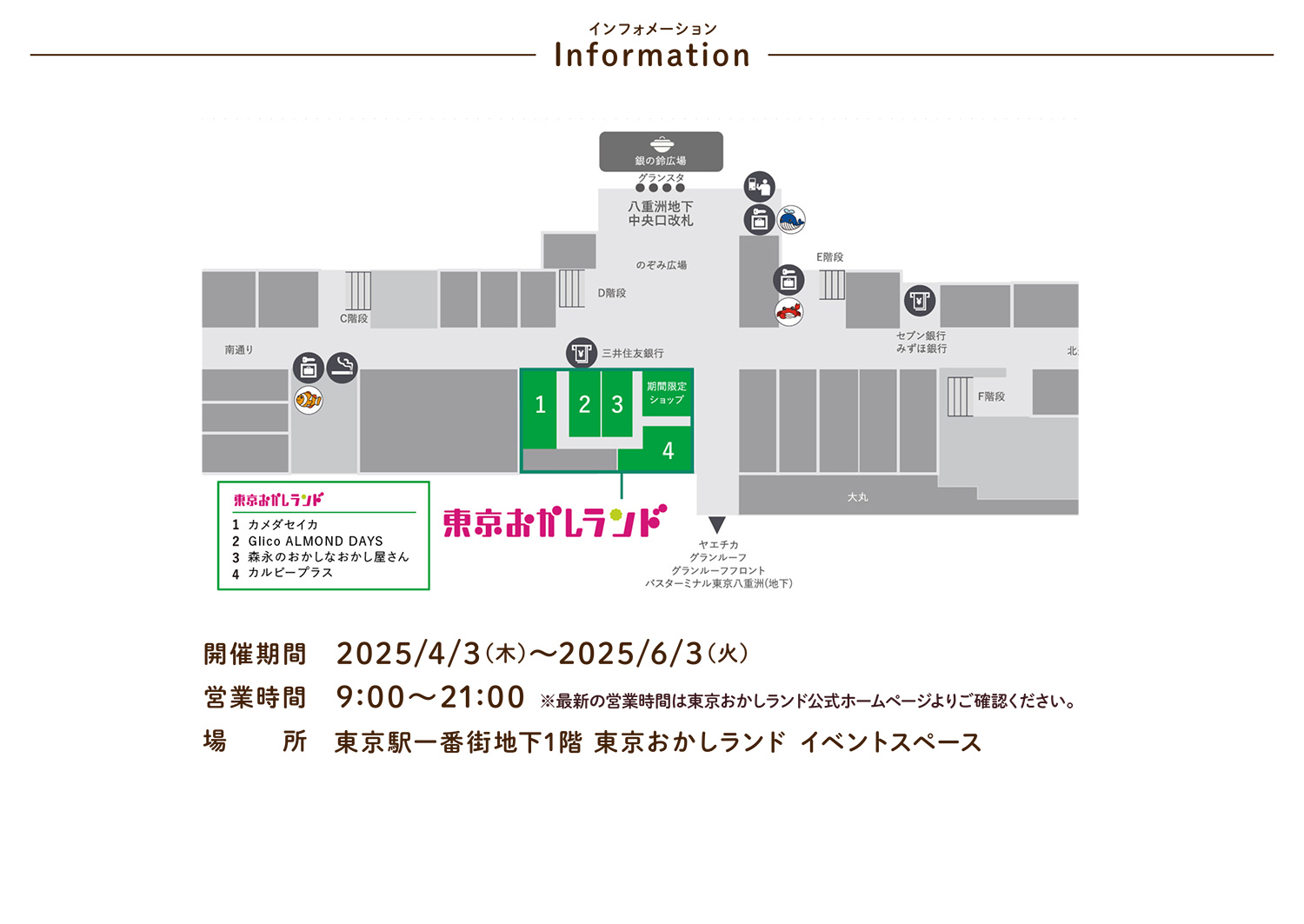 インフォメーション 開催期間 2025/4/3（木）〜2025/6/3（火） 営業時間 9:00〜21:00 ※最新の営業時間は東京おかしランド公式ホームページよりご確認ください。  場所 東京駅一番街地下1階 東京おかしランド イベントスペース
