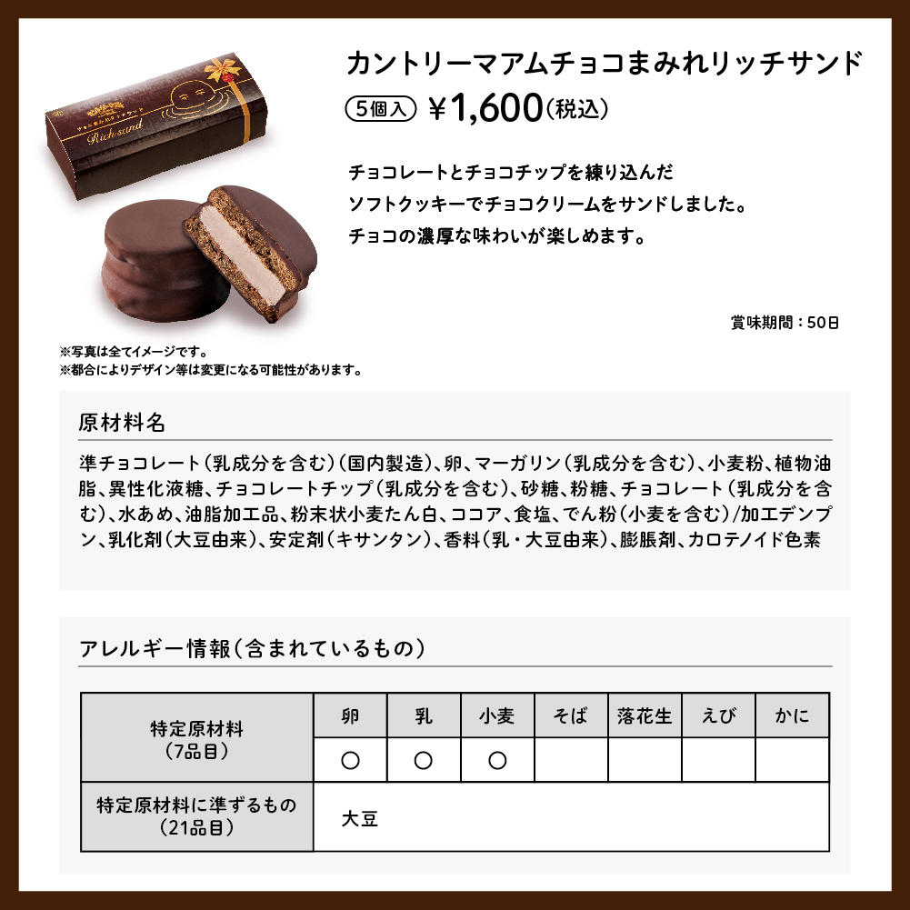 カントリーマアムチョコまみれリッチサンド 5個入 ¥1,600（税込） チョコレートとチョコチップを練り込んだソフトクッキーでチョコクリームをサンドしました。チョコの濃厚な味わいが楽しめます。 賞味期間：50日 ※写真は全てイメージです。 ※都合によりデザイン等は変更になる可能性があります。 原材料名 準チョコレート（乳成分を含む）（国内製造）、卵、マーガリン（乳成分を含む）、小麦粉、植物油脂、異性化液糖、チョコレートチップ（乳成分を含む）、砂糖、粉糖、チョコレート（乳成分を含む）、水あめ、油脂加工品、粉末状小麦たん白、ココア、食塩、でん粉（小麦を含む）/加工デンプン、乳化剤（大豆由来）、安定剤（キサンタン）、香料（乳・大豆由来）、膨脹剤、カロテノイド色素 アレルギー情報（含まれているもの） 特定原材料（7品目） 卵 乳 小麦 特定原材料に準ずるもの（21品目） 大豆