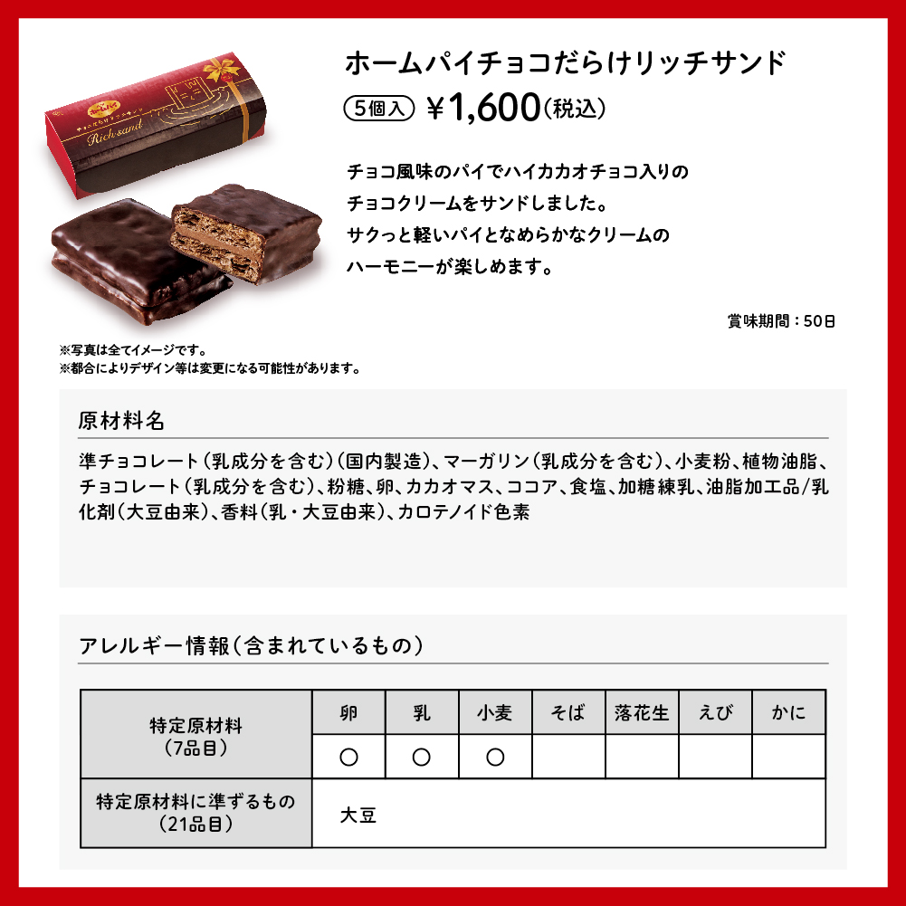 ホームパイチョコだらけリッチサンド 5個入 ¥1,600（税込） チョコ風味のパイでハイカカオチョコ入りのチョコクリームをサンドしました。サクっと軽いパイとなめらかなクリームのハーモニーが楽しめます。 賞味期間：50日 ※写真は全てイメージです。 ※都合によりデザイン等は変更になる可能性があります。 原材料名 準チョコレート（乳成分を含む）（国内製造）、マーガリン（乳成分を含む）、小麦粉、植物油脂、チョコレート（乳成分を含む）、粉糖、卵、カカオマス、ココア、食塩、加糖練乳、油脂加工品/乳化剤（大豆由来）、香料（乳・大豆由来）、カロテノイド色素 アレルギー情報（含まれているもの） 特定原材料（7品目） 卵 乳 小麦 特定原材料に準ずるもの（21品目） 大豆