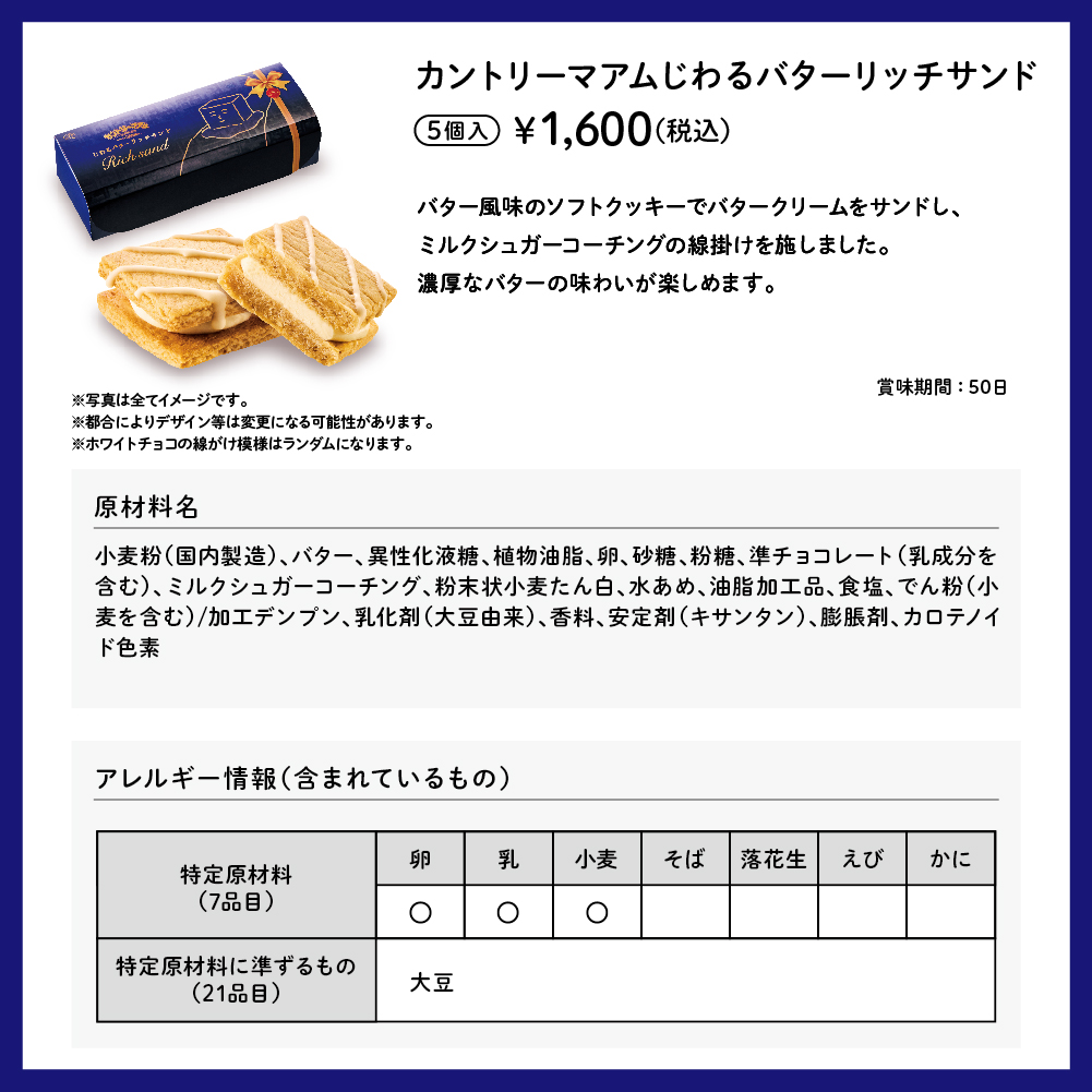 カントリーマアムじわるバターリッチサンド 5個入 ¥1,600（税込） バター風味のソフトクッキーでバタークリームをサンドし、ミルクシュガーコーチングの線掛けを施しました。濃厚なバターの味わいが楽しめます。 賞味期間：50日 ※写真は全てイメージです。 ※写真は全てイメージです。 ※都合によりデザイン等は変更になる可能性があります。  ※ホワイトチョコの線がけ模様はランダムになります。 原材料名 小麦粉（国内製造）、バター、異性化液糖、植物油脂、卵、砂糖、粉糖、準チョコレート（乳成分を含む）、ミルクシュガーコーチング、粉末状小麦たん白、水あめ、油脂加工品、食塩、でん粉（小麦を含む）/加工デンプン、乳化剤（大豆由来）、香料、安定剤（キサンタン）、膨脹剤、カロテノイド色素 アレルギー情報（含まれているもの） 特定原材料（7品目） 卵 乳 小麦 特定原材料に準ずるもの（21品目） 大豆